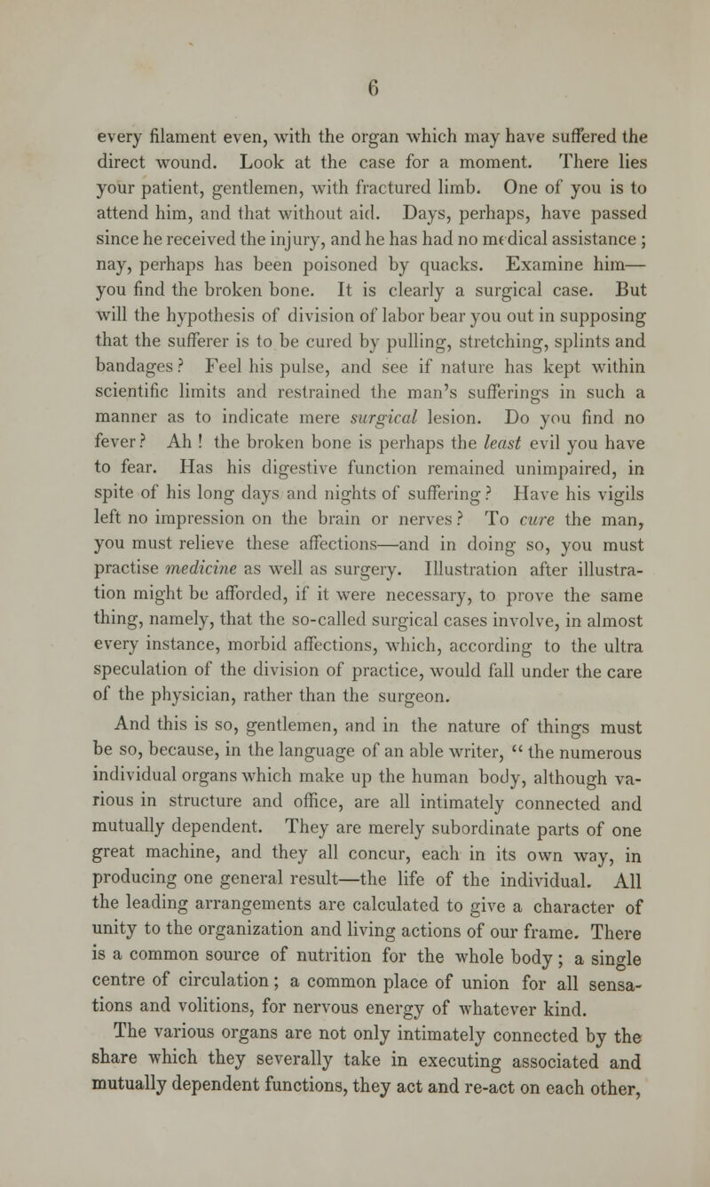 every filament even, with the organ which may have suffered the direct wound. Look at the case for a moment. There lies your patient, gentlemen, with fractured limb. One of you is to attend him, and that without aid. Days, perhaps, have passed since he received the injury, and he has had no me dical assistance ; nay, perhaps has been poisoned by quacks. Examine him— you find the broken bone. It is clearly a surgical case. But will the hypothesis of division of labor bear you out in supposing that the sufferer is to be cured by pulling, stretching, splints and bandages ? Feel his pulse, and see if nafure has kept within scientific limits and restrained the man's sufferings in such a manner as to indicate mere surgical lesion. Do you find no fever ? Ah ! the broken bone is perhaps the least evil you have to fear. Has his digestive function remained unimpaired, in spite of his long days and nights of suffering ? Have his vigils left no impression on the brain or nerves ? To cure the man, you must relieve these affections—and in doing so, you must practise medicine as well as surgery. Illustration after illustra- tion might be afforded, if it were necessary, to prove the same thing, namely, that the so-called surgical cases involve, in almost every instance, morbid affections, which, according to the ultra speculation of the division of practice, would fall under the care of the physician, rather than the surgeon. And this is so, gentlemen, and in the nature of things must be so, because, in the language of an able writer,  the numerous individual organs which make up the human body, although va- rious in structure and office, are all intimately connected and mutually dependent. They are merely subordinate parts of one great machine, and they all concur, each in its own way, in producing one general result—the life of the individual. All the leading arrangements are calculated to give a character of unity to the organization and living actions of our frame. There is a common source of nutrition for the whole body; a single centre of circulation; a common place of union for all sensa- tions and volitions, for nervous energy of whatever kind. The various organs are not only intimately connected by the share which they severally take in executing associated and mutually dependent functions, they act and re-act on each other,