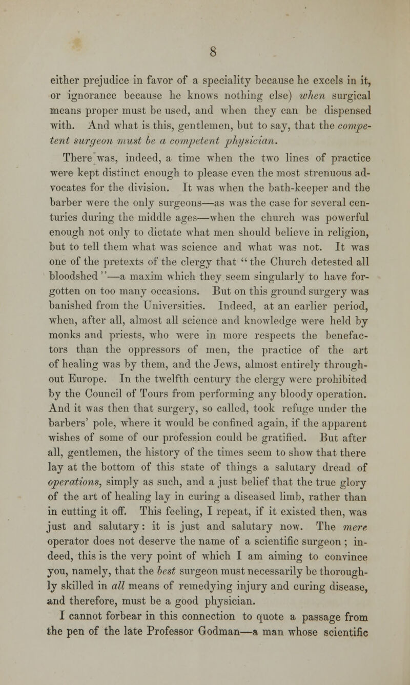 either prejudice in favor of a speciality because he excels in it, or ignorance because he knows nothing else) when surgical means proper must be used, and when they can be dispensed with. And what is this, gentlemen, but to say, that the compe- tent surgeon must be a competent physician. There was, indeed, a time when the two lines of practice were kept distinct enough to please even the most strenuous ad- vocates for the division. It was when the bath-keeper and the barber were the only surgeons—as was the case for several cen- turies during the middle ages—when the church was powerful enough not only to dictate what men should believe in religion, but to tell them what was science and what was not. It was one of the pretexts of the clergy that  the Church detested all bloodshed —a maxim which they seem singularly to have for- gotten on too many occasions. But on this ground surgery was banished from the Universities. Indeed, at an earlier period, when, after all, almost all science and knowledge were held by monks and priests, who were in more respects the benefac- tors than the oppressors of men, the practice of the art of healing was by them, and the Jews, almost entirely through- out Europe. In the twelfth century the clergy were prohibited by the Council of Tours from performing any bloody operation. And it was then that surgery, so called, took refuge under the barbers' pole, where it would be confined again, if the apparent wishes of some of our profession could be gratified. But after all, gentlemen, the history of the times seem to show that there lay at the bottom of this state of things a salutary dread of operations, simply as such, and a just belief that the true glory of the art of healing lay in curing a diseased limb, rather than in cutting it off. This feeling, I repeat, if it existed then, was just and salutary: it is just and salutary now. The mere operator does not deserve the name of a scientific surgeon ; in- deed, this is the very point of which I am aiming to convince you, namely, that the best surgeon must necessarily be thorough- ly skilled in all means of remedying injury and curing disease, and therefore, must be a good physician. I cannot forbear in this connection to quote a passage from the pen of the late Professor Godman—a man whose scientific