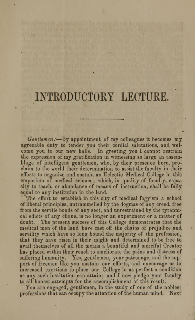 INTRODUCTORY LECTURE. Gentlemen:—By appointment of my colleagues it becomes my agreeable duty to tender you their cordial salutations, and wel- come you to our new halls. In greeting you I cannot restrain the expression of my gratification in witnessing so large an assem- blage of intelligent gentlemen, who, by their presence here, pro- claim to the world their determination to assist the faculty in their efforts to organize and sustain an Eclectic Medical College in this emporium of medical science; which, in quality of faculty, capa- city to teach, or abundance of means of instruction, shall be fully equal to any institution in the land. The effort to establish in this city of medical fogyism a school of liberal principles, untrammelled by the dogmas of any creed, free from the servile bonds of any sect, and unrestrained by the tyranni- cal edicts of any clique, is no longer an experiment or a matter of doubt. The present success of this College demonstrates that the medical men of the land have cast off the chains of prejudice and servility which have so long bound the majority of the profession, that they have risen in their might and determined to be free to avail themselves of all the means a bountiful and merciful Creator has placed within their reach to ameliorate the pains and distress of suffering humanity. Yes, gentlemen, your patronage, and the sup- port of freemen like you sustain our efforts, and encourage us to increased exertions to place our College in as perfect a condition as any such institution can attain; and I now pledge your faculty to all honest attempts for the accomplishment of this result. You are engaged, gentlemen, in the study of one of the noblest professions that can occupy the attention of the human mind. Next