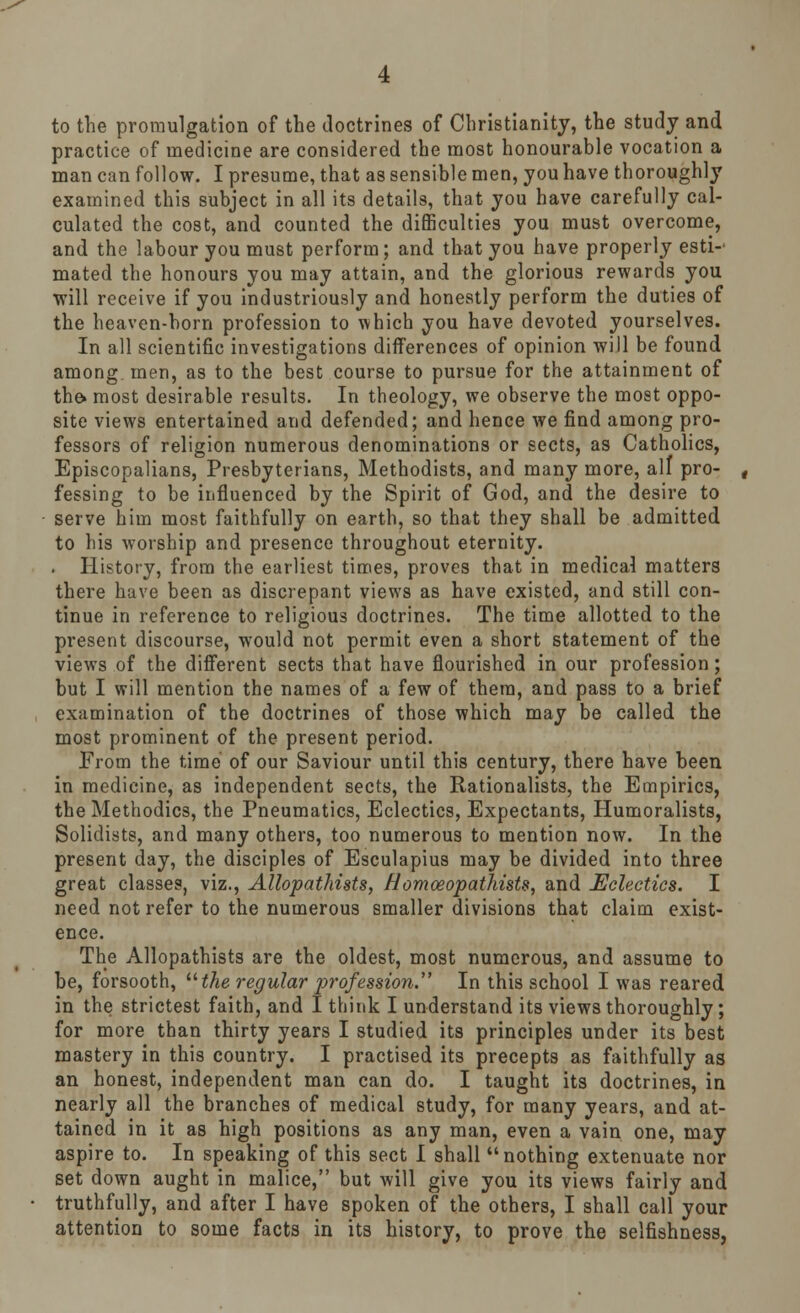 to the promulgation of the doctrines of Christianity, the study and practice of medicine are considered the most honourable vocation a man can follow. I presume, that as sensible men, you have thoroughly examined this subject in all its details, that you have carefully cal- culated the cost, and counted the difficulties you must overcome, and the labour you must perform; and that you have properly esti-' mated the honours you may attain, and the glorious rewards you will receive if you industriously and honestly perform the duties of the heaven-born profession to which you have devoted yourselves. In all scientific investigations differences of opinion will be found among, men, as to the best course to pursue for the attainment of the. most desirable results. In theology, we observe the most oppo- site views entertained and defended; and hence we find among pro- fessors of religion numerous denominations or sects, as Catholics, Episcopalians, Presbyterians, Methodists, and many more, all pro- fessing to be influenced by the Spirit of God, and the desire to serve him most faithfully on earth, so that they shall be admitted to his worship and presence throughout eternity. . History, from the earliest times, proves that in medical matters there have been as discrepant views as have existed, and still con- tinue in reference to religious doctrines. The time allotted to the present discourse, would not permit even a short statement of the views of the different sects that have flourished in our profession; but I will mention the names of a few of them, and pass to a brief examination of the doctrines of those which may be called the most prominent of the present period. From the time of our Saviour until this century, there have been in medicine, as independent sects, the Rationalists, the Empirics, the Methodics, the Pneumatics, Eclectics, Expectants, Humoralists, Solidists, and many others, too numerous to mention now. In the present day, the disciples of Esculapius may be divided into three great classes, viz., Allopathists, flomoeopathists, and Eclectics. I need not refer to the numerous smaller divisions that claim exist- ence. The Allopathists are the oldest, most numerous, and assume to be, forsooth,  the regular prof'essio?i. In this school I was reared in the strictest faith, and I think I understand its views thoroughly; for more than thirty years I studied its principles under its best mastery in this country. I practised its precepts as faithfully as an honest, independent man can do. I taught its doctrines, in nearly all the branches of medical study, for many years, and at- tained in it as high positions as any man, even a vain one, may aspire to. In speaking of this sect I shall nothing extenuate nor set down aught in malice, but will give you its views fairly and truthfully, and after I have spoken of the others, I shall call your attention to some facts in its history, to prove the selfishness,