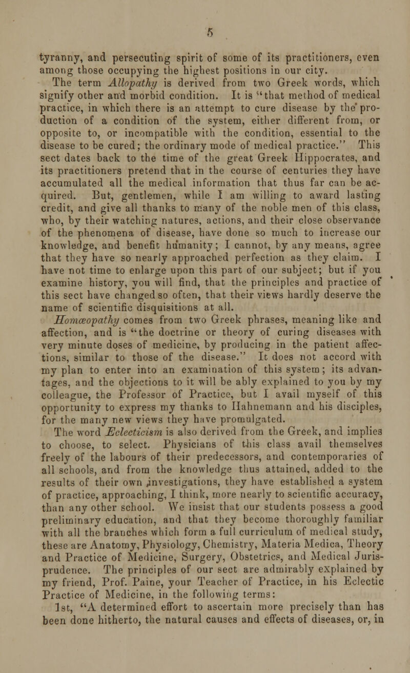 tyranny, and persecuting spirit of some of its practitioners, even among those occupying the highest positions in our city. The term Allopathy is derived from two Greek words, which signify other and morbid condition. It is that method of medical practice, in which there is an attempt to cure disease by the pro- duction of a condition of the system, either different from, or opposite to, or incompatible with the condition, essential to the disease to be cured; the ordinary mode of medical practice. This sect dates back to the time of the great Greek Hippocrates, and its practitioners pretend that in the course of centuries they have accumulated all the medical information that thus far can be ac- quired. But, gentlemen, while I am willing to award lasting credit, and give all thanks to many of the noble men of this class, who, by their watching natures, actions, and their close observance of the phenomena of disease, have done so much to increase our knowledge, and benefit humanity; I cannot, by any means, agree that they have so nearly approached perfection as they claim. I have not time to enlarge upon this part of our subject; but if you examine history, you will find, that the principles and practice of this sect have changed so often, that their views hardly deserve the name of scientific disquisitions at all. Homoeopathy comes from two Greek phrases, meaning like and affection, and is the doctrine or theory of curing diseases with very minute doses of medicine, by producing in the patient affec- tions, similar to those of the disease. It does not accord with my plan to enter into an examination of this system; its advan- tages, and the objections to it will be ably explained to you by my colleague, the Professor of Practice, but I avail myself of this opportunity to express my thanks to Hahnemann and his disciples, for the many new views they have promulgated. The word Eclecticism is also derived from the Greek, and implies to choose, to select. Physicians of this class avail themselves freely of the labours of their predecessors, and contemporaries of all schools, and from the knowledge thus attained, added to the results of their own investigations, they have established a system of practice, approaching, I think, more nearly to scientific accuracy, than any other school. We insist that our students possess a good preliminary education, and that they become thoroughly familiar with all the branches which form a full curriculum of medical study, these are Anatomy, Physiology, Chemistry, Materia Medica, Theory and Practice of Medicine, Surgery, Obstetrics, and Medical Juris- prudence. The principles of our sect are admirably explained by my friend, Prof. Paine, your Teacher of Practice, in his Eclectic Practice of Medicine, in the following terms: 1st, A determined effort to ascertain more precisely than has been done hitherto, the natural causes and effects of diseases, or, in