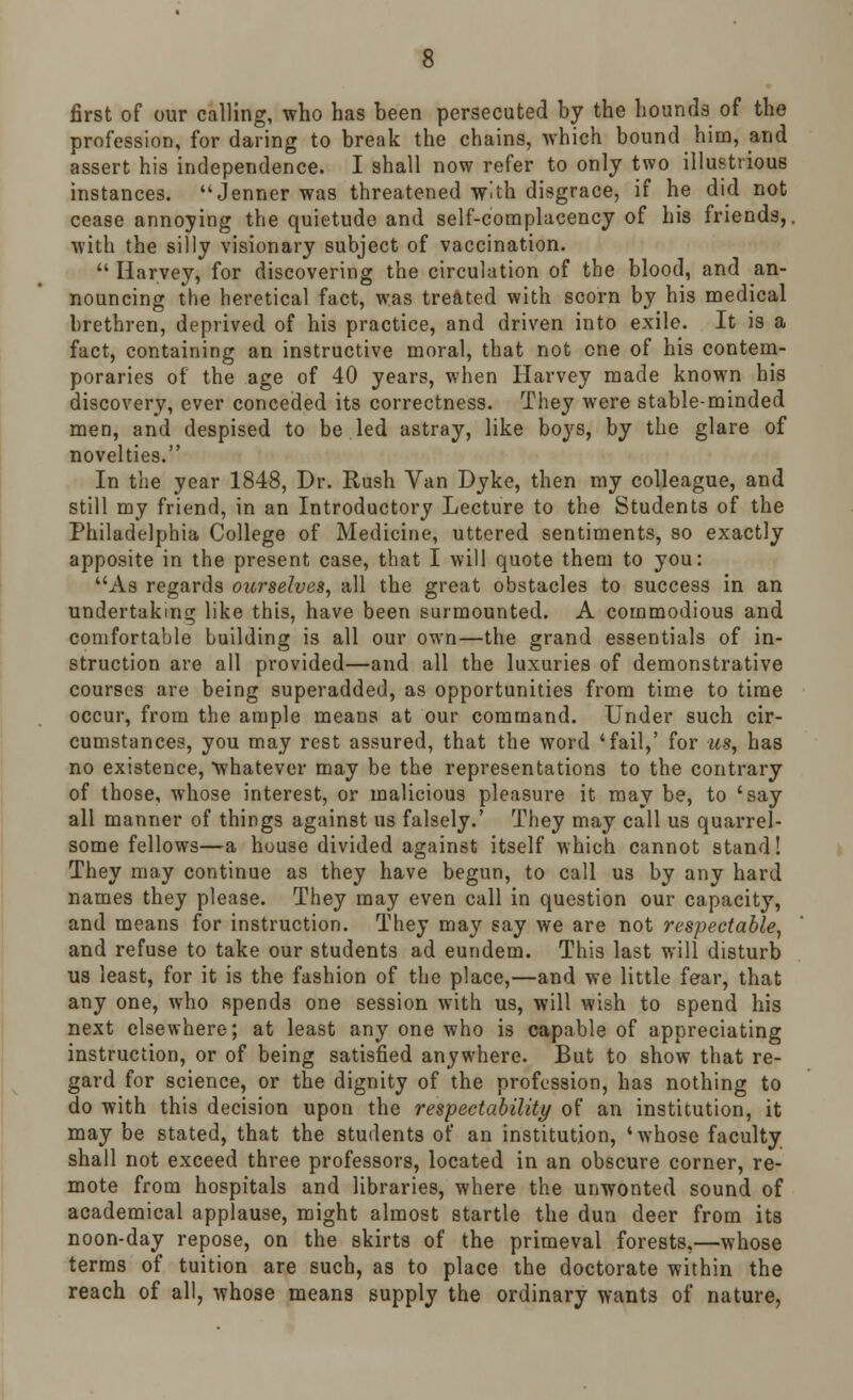 first of our calling, who has been persecuted by the hounds of the profession, for daring to break the chains, which bound him, and assert his independence. I shall now refer to only two illustrious instances. Jenner was threatened with disgrace, if he did not cease annoying the quietude and self-complacency of his friends,, with the silly visionary subject of vaccination.  Harvey, for discovering the circulation of the blood, and an- nouncing the heretical fact, was treated with scorn by his medical brethren, deprived of his practice, and driven into exile. It is a fact, containing an instructive moral, that not one of his contem- poraries of the age of 40 years, when Harvey made known bis discovery, ever conceded its correctness. They were stable-minded men, and despised to be led astray, like boys, by the glare of novelties. In the year 1848, Dr. Rush Van Dyke, then my colleague, and still my friend, in an Introductory Lecture to the Students of the Philadelphia College of Medicine, uttered sentiments, so exactly apposite in the present case, that I will quote them to you: As regards ourselves, all the great obstacles to success in an undertaking like this, have been surmounted. A commodious and comfortable building is all our own—the grand essentials of in- struction are all provided—and all the luxuries of demonstrative courses are being superadded, as opportunities from time to time occur, from the ample means at our command. Under such cir- cumstances, you may rest assured, that the word 'fail,' for us, has no existence, 'whatever may be the representations to the contrary of those, whose interest, or malicious pleasure it may be, to 'say all manner of things against us falsely.' They may call us quarrel- some fellows—a house divided against itself which cannot stand! They may continue as they have begun, to call us by any hard names they please. They may even call in question our capacity, and means for instruction. They may say we are not respectable, and refuse to take our students ad eundem. This last will disturb us least, for it is the fashion of the place,—and we little fear, that any one, who spends one session with us, will wish to spend his next elsewhere; at least any one who is capable of appreciating instruction, or of being satisfied anywhere. But to show that re- gard for science, or the dignity of the profession, has nothing to do with this decision upon the respectability of an institution, it may be stated, that the students of an institution, ' whose faculty shall not exceed three professors, located in an obscure corner, re- mote from hospitals and libraries, where the unwonted sound of academical applause, might almost startle the dun deer from its noon-day repose, on the skirts of the primeval forests,—whose terms of tuition are such, as to place the doctorate within the reach of all, whose means supply the ordinary wants of nature,