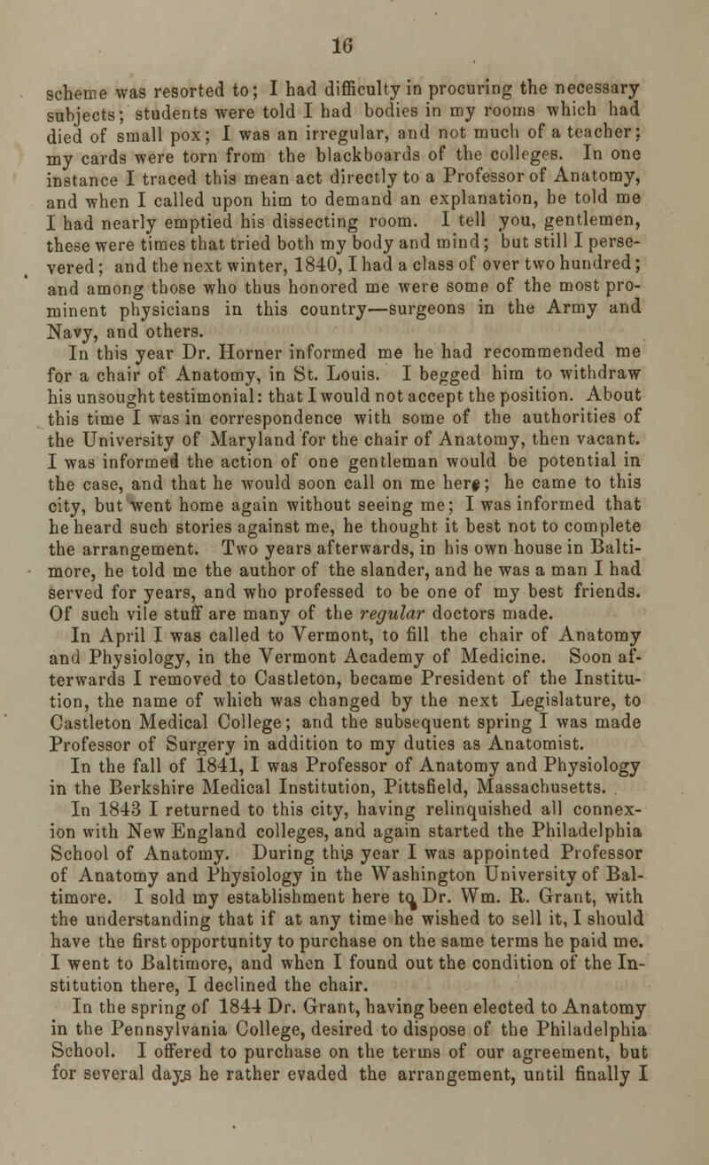 scheme was resorted to; I had difficulty in procuring the necessary- subjects; students were told I had bodies in my rooms which had died of small pox; I was an irregular, and not much of a teacher: my cards were torn from the blackboards of the colleges. In one instance I traced this mean act directly to a Professor of Anatomy, and when I called upon him to demand an explanation, be told me I had nearly emptied his dissecting room. I tell you, gentlemen, these were times that tried both my body and mind; but still I perse- vered ; and the next winter, 1840,1 had a class of over two hundred; and among those who thus honored me were some of the most pro- minent physicians in this country—surgeons in the Army and Navy, and others. In this year Dr. Horner informed me he had recommended me for a chair of Anatomy, in St. Louis. I begged him to withdraw his unsought testimonial: that I would not accept the position. About this time I was in correspondence with some of the authorities of the University of Maryland for the chair of Anatomy, then vacant. I was informed the action of one gentleman would be potential in the case, and that he would soon call on me her#; he came to this city, but Went home again without seeing me; I was informed that he heard such stories against me, he thought it best not to complete the arrangement. Two years afterwards, in his own house in Balti- more, he told me the author of the slander, and he was a man I had served for years, and who professed to be one of my best friends. Of such vile stuff are many of the regular doctors made. In April I was called to Vermont, to fill the chair of Anatomy and Physiology, in the Vermont Academy of Medicine. Soon af- terwards I removed to Castleton, became President of the Institu- tion, the name of which was changed by the next Legislature, to Castleton Medical College; and the subsequent spring I was made Professor of Surgery in addition to my duties as Anatomist. In the fall of 1841, I was Professor of Anatomy and Physiology in the Berkshire Medical Institution, Pittsfield, Massachusetts. . In 1843 I returned to this city, having relinquished all connex- ion with New England colleges, and again started the Philadelphia School of Anatomy. During this year I was appointed Professor of Anatomy and Physiology in the Washington University of Bal- timore. I sold my establishment here tc^Dr. Wm. R. Grant, with the understanding that if at any time he wished to sell it, I should have the first opportunity to purchase on the same terms he paid me. I went to Baltimore, and when I found out the condition of the In- stitution there, I declined the chair. In the spring of 1844 Dr. Grant, having been elected to Anatomy in the Pennsylvania College, desired to dispose of the Philadelphia School. I offered to purchase on the terms of our agreement, but for several days he rather evaded the arrangement, until finally I