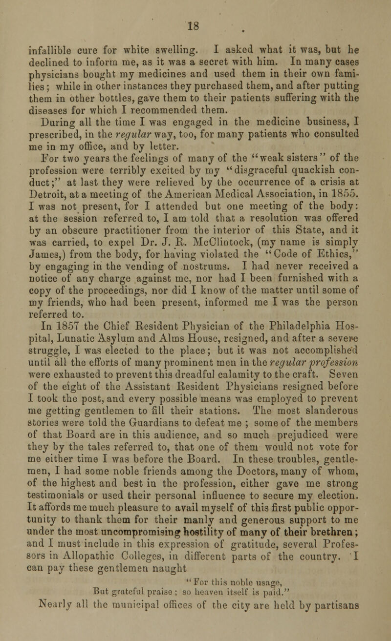 infallible cure for white swelling. I asked what it was, but he declined to inform me, as it was a secret with him. In many cases physicians bought my medicines and used them in their own fami- lies ; while in other instances they purchased them, and after putting them in other bottles, gave them to their patients suffering with the diseases for which I recommended them. During all the time I was engaged in the medicine business, I prescribed, in the regular way, too, for many patients who consulted me in my office, and by letter. For two years the feelings of many of the weak sisters of the profession were terribly excited by my disgraceful quackish con- duct; at last they were relieved by the occurrence of a crisis at Detroit, at a meeting of the American Medical Association, in 1855. I was not present, for I attended but one meeting of the body: at the session referred to, I am told that a resolution was offered by an obscure practitioner from the interior of this State, and it was carried, to expel Dr. J. R. McClintock, (my name is simply James,) from the body, for having violated the Code of Ethics, by engaging in the vending of nostrums. I had never received a notice of any charge against me, nor had I been furnished with a copy of the proceedings, nor did I know of the matter until some of my friends, who had been present, informed me I was the person referred to. In 1857 the Chief Resident Physician of the Philadelphia Hos- pital, Lunatic Asylum and Alms House, resigned, and after a severe struggle, I was elected to the place; but it was not accomplished until all the efforts of many prominent men in the regular profession were exhausted to prevent this dreadful calamity to the craft. Seven of the eight of the Assistant Resident Physicians resigned before I took the post, and every possible means was employed to prevent me getting gentlemen to fill their stations. The most slanderous stories were told the Guardians to defeat me ; some of the members of that Board are in this audience, and so much prejudiced were they by the tales referred to, that one of them would not vote for me either time I was before the Board. In these troubles, gentle- men, I had some noble friends among the Doctors, many of whom, of the highest and best in the profession, either gave me strong testimonials or used their personal influence to secure my election. It affords me much pleasure to avail myself of this first public oppor- tunity to thank them for their manly and generous support to me under the most uncompromising hostility of many of their brethren; and I must include in this expression of gratitude, several Profes- sors in Allopathic Colleges, in different parts of the country. I can pay these gentlemen naught  For this noble usage, But grateful praise ; so heaven itself is paid. Nearly all the municipal offices of the city are held by partisans