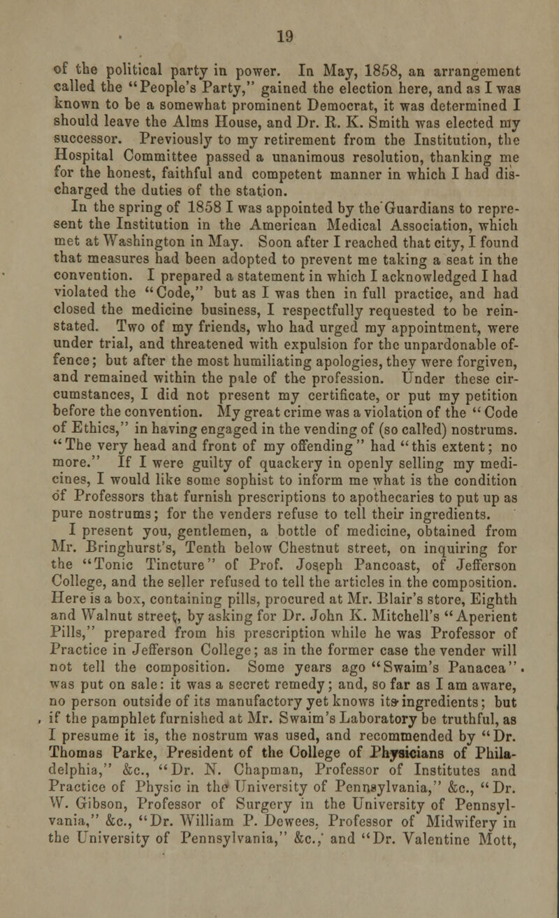 of the political party in power. In May, 1858, an arrangement called the People's Party, gained the election here, and a3 I was known to be a somewhat prominent Democrat, it was determined I should leave the Alms House, and Dr. R. K. Smith was elected my successor. Previously to my retirement from the Institution, the Hospital Committee passed a unanimous resolution, thanking me for the honest, faithful and competent manner in which I had dis- charged the duties of the station. In the spring of 1858 I was appointed by the'Guardians to repre- sent the Institution in the American Medical Association, which met at Washington in May. Soon after I reached that city, I found that measures had been adopted to prevent me taking a seat in the convention. I prepared a statement in which I acknowledged I had violated the Code, but as I was then in full practice, and had closed the medicine business, I respectfully requested to be rein- stated. Two of my friends, who had urged my appointment, were under trial, and threatened with expulsion for the unpardonable of- fence; but after the most humiliating apologies, they were forgiven, and remained within the pale of the profession. Under these cir- cumstances, I did not present my certificate, or put my petition before the convention. My great crime was a violation of the  Code of Ethics, in having engaged in the vending of (so called) nostrums. The very head and front of my offending had this extent; no more. If I were guilty of quackery in openly selling my medi- cines, I would like some sophist to inform me what is the condition of Professors that furnish prescriptions to apothecaries to put up as pure nostrums; for the venders refuse to tell their ingredients. I present you, gentlemen, a bottle of medicine, obtained from Mr. Bringhurst's, Tenth below Chestnut street, on inquiring for the Tonic Tincture of Prof. Joseph Pancoast, of Jefferson College, and the seller refused to tell the articles in the composition. Here is a box, containing pills, procured at Mr. Blair's store, Eighth and Walnut street, by asking for Dr. John K. Mitchell's Aperient Pills, prepared from his prescription while he was Professor of Practice in Jefferson College; as in the former case the vender will not tell the composition. Some years ago Swaim's Panacea, was put on sale: it was a secret remedy; and, so far as I am aware, no person outside of its manufactory yet knows its-ingredients; but if the pamphlet furnished at Mr. Swaim's Laboratory be truthful, as I presume it is, the nostrum was used, and recommended by Dr. Thomas Parke, President of the College of Physicians of Phila- delphia, &c, Dr. N. Chapman, Professor of Institutes and Practice of Physic in the University of Pennsylvania, &c, Dr. W. Gibson, Professor of Surgery in the University of Pennsyl- vania, &c, Dr. William P. Dewees, Professor of Midwifery in the University of Pennsylvania, &c.,' and Dr. Valentine Mott,