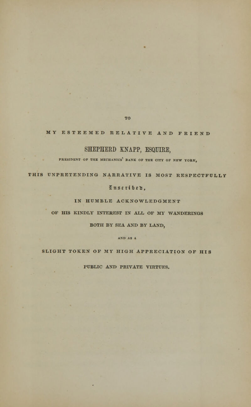 MY ESTEEMED RELATIVE AND FRIEND SHEPHERD KNAPP, ESQUIRE, PRESIDENT OF THE MECHANICS1 BANK OK THE CITY OF NEW YORK, THI8 UNPRETENDING NARRATIVE IS MOST RESPECTFTJ LL Y Enscrlrjeu, IN HUMBLE ACKNOWLEDGMENT OF HIS KINDLY INTEREST IN ALL OF MY WANDERINGS BOTH BY SEA AND BY LAND, SLIGHT TOKEN OF MY HIGH APPRECIATION OF HIS PUBLIC AND PRIVATE VIRTUES.