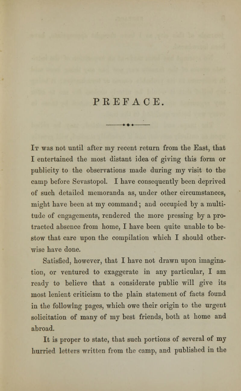 PREFACE It was not until after my recent return from the East, that I entertained the most distant idea of giving this form or publicity to the observations made during my visit to the camp before Sevastopol. I have consequently been deprived of such detailed memoranda as, under other circumstances, might have been at my command; and occupied by a multi- tude of engagements, rendered the more pressing by a pro- tracted absence from home, I have been quite unable to be- stow that care upon the compilation which I should other- wise have done. Satisfied, however, that I have not drawn upon imagina- tion, or ventured to exaggerate in any particular, I am ready to believe that a considerate public will give its most lenient criticism to the plain statement of facts found in the following pages, which owe their origin to the urgent solicitation of many of my best friends, both at home and abroad. It is proper to state, that such portions of several of my hurried letters written from the camp, and published in the