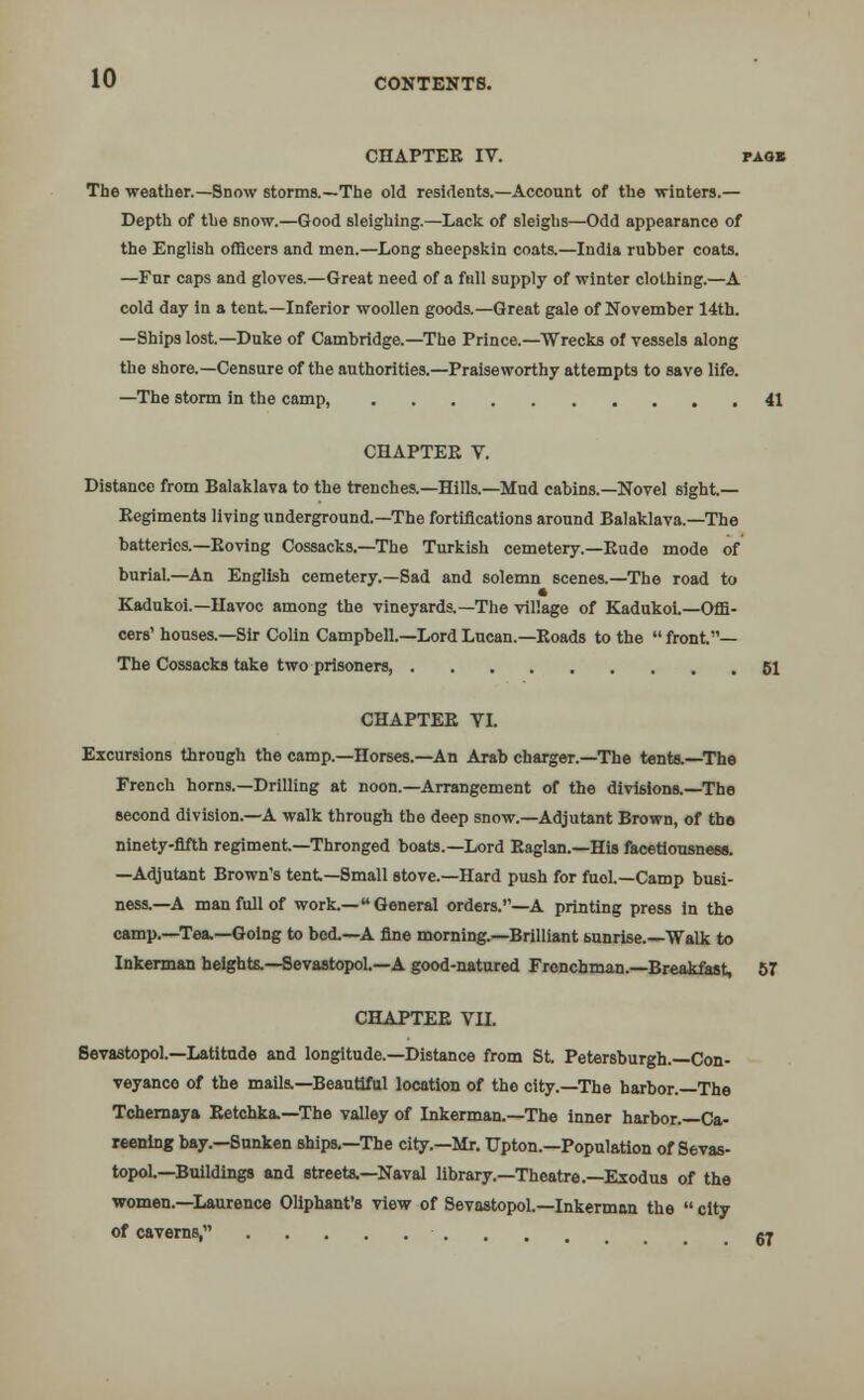 CHAPTER IV. pao» The weather.—Snow storms.—The old residents.—Account of the winters.— Depth of the snow.—Good sleighing.—Lack of sleighs—Odd appearance of the English officers and men.—Long sheepskin coats.—India rubber coats. —Fur caps and gloves.—Great need of a full supply of winter clothing.—A cold day in a tent—Inferior woollen goods.—Great gale of November 14th. —Ships lost.—Duke of Cambridge.—The Prince.—Wrecks of vessels along the shore.—Censure of the authorities.—Praiseworthy attempts to save life. —The storm in the camp, 41 CHAPTER V. Distance from Balaklava to the trenches.—Hills.—Mud cabins.—Novel sight- Regiments living underground.—The fortifications around Balaklava.—The batteries.—Roving Cossacks.—The Turkish cemetery.—Rude mode of burial.—An English cemetery.—Sad and solemn scenes.—The road to Kadukoi.—Havoc among the vineyards.—The village of Kadukoi.—Offi- cers' houses.—Sir Colin Campbell.—Lord Lucan.—Roads to the  front— The Cossacks take two prisoners, 51 CHAPTER VI. Excursions through the camp.—Horses.—An Arab charger.—The tents.—The French horns.—Drilling at noon.—Arrangement of the divisions.—The second division.—A walk through the deep snow.—Adjutant Brown, of the ninety-fifth regiment—Thronged boats.—Lord Raglan.—His facetiousness. —Adjutant Brown's tent—Small stove.—Hard push for fuol.—Camp busi- ness.—A man full of work.—General orders.''—A printing press in the camp.—Tea,—Going to bed.—A fine morning.—Brilliant sunrise.—Walk to Inkerman heights.—Sevastopol.—A good-natured Frenchman.—Breakfast, 57 CHAPTER VII. Sevastopol.—Latitude and longitude.—Distance from St Petersburgh.—Con- veyance of the mails.—Beautiful location of the city.—The harbor.—The Tchernaya Retchka.—The valley of Inkerman.—The inner harbor.—Ca- reening bay.—Sunken ships.—The city.—Mr. Upton.—Population of Sevas- topol—Buildings and streets.—Naval library.—Theatre.—Exodus of the women.—Laurence Oliphant's view of Sevastopol.—Inkerman the  city of caverns, gj