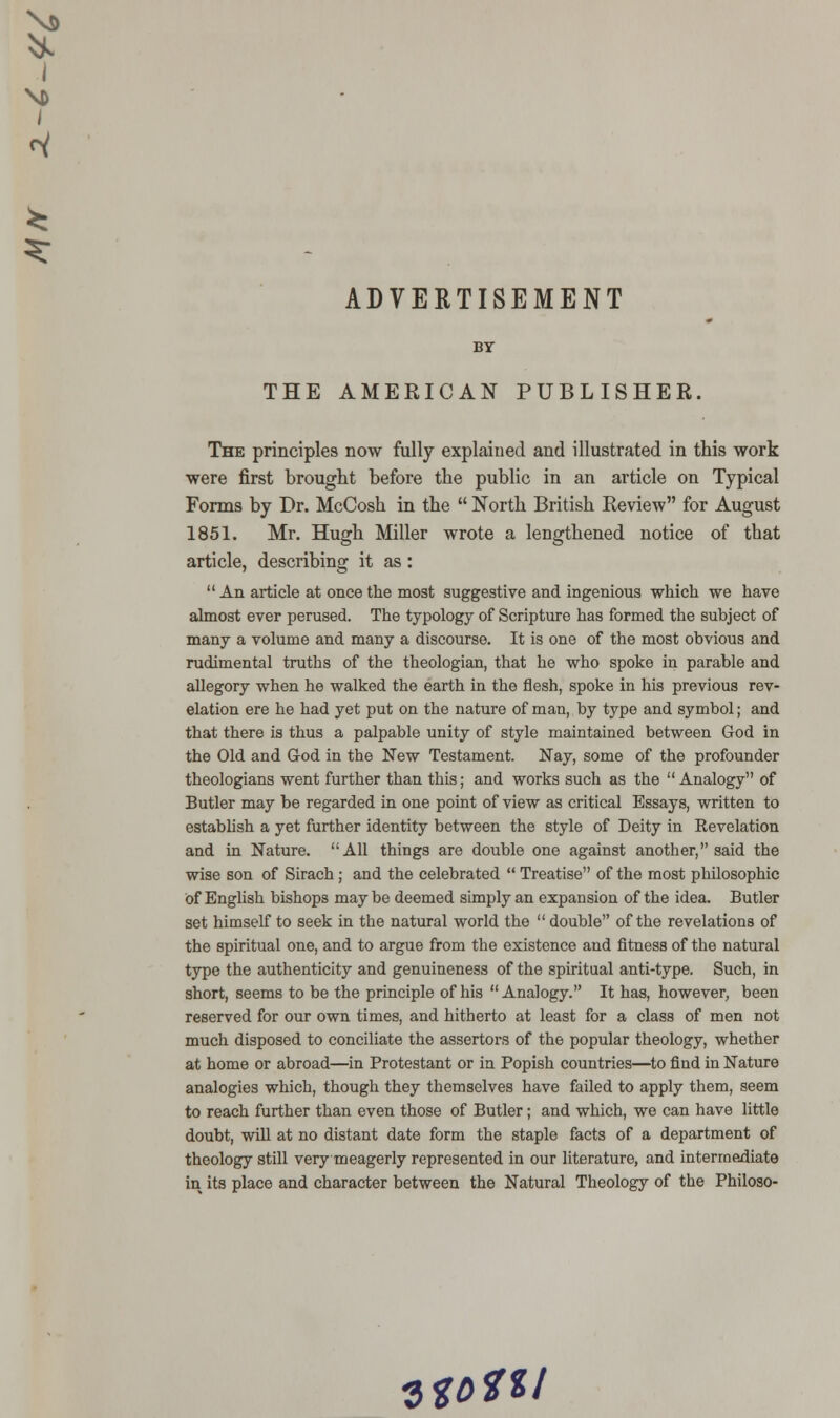 1 / ^ ^ ADVERTISEMENT BY THE AMERICAN PUBLISHER. The principles now fully explained and illustrated in this work were first brought before the public in an article on Typical Forms by Dr. McCosh in the  North British Review for August 1851. Mr. Hugh Miller wrote a lengthened notice of that article, describing it as:  An article at once the most suggestive and ingenious which we have almost ever perused. The typology of Scripture has formed the subject of many a volume and many a discourse. It is one of the most obvious and rudimental truths of the theologian, that he who spoke in parable and allegory when he walked the earth in the flesh, spoke in his previous rev- elation ere he had yet put on the nature of man, by type and symbol; and that there is thus a palpable unity of style maintained between God in the Old and God in the New Testament. Nay, some of the profounder theologians went further than this; and works such as the  Analogy of Butler may be regarded in one point of view as critical Essays, written to establish a yet further identity between the style of Deity in Revelation and in Nature. All things are double one against another, said the wise son of Sirach ; and the celebrated  Treatise of the most philosophic of English bishops may be deemed simply an expansion of the idea. Butler set himself to seek in the natural world the  double of the revelations of the spiritual one, and to argue from the existence and fitness of the natural type the authenticity and genuineness of the spiritual anti-type. Such, in short, seems to be the principle of his  Analogy. It has, however, been reserved for our own times, and hitherto at least for a class of men not much disposed to conciliate the assertors of the popular theology, whether at home or abroad—in Protestant or in Popish countries—to find in Nature analogies which, though they themselves have failed to apply them, seem to reach further than even those of Butler; and which, we can have little doubt, will at no distant date form the staple facts of a department of theology still very meagerly represented in our literature, and intermediate in its place and character between the Natural Theology of the Philoso- Will