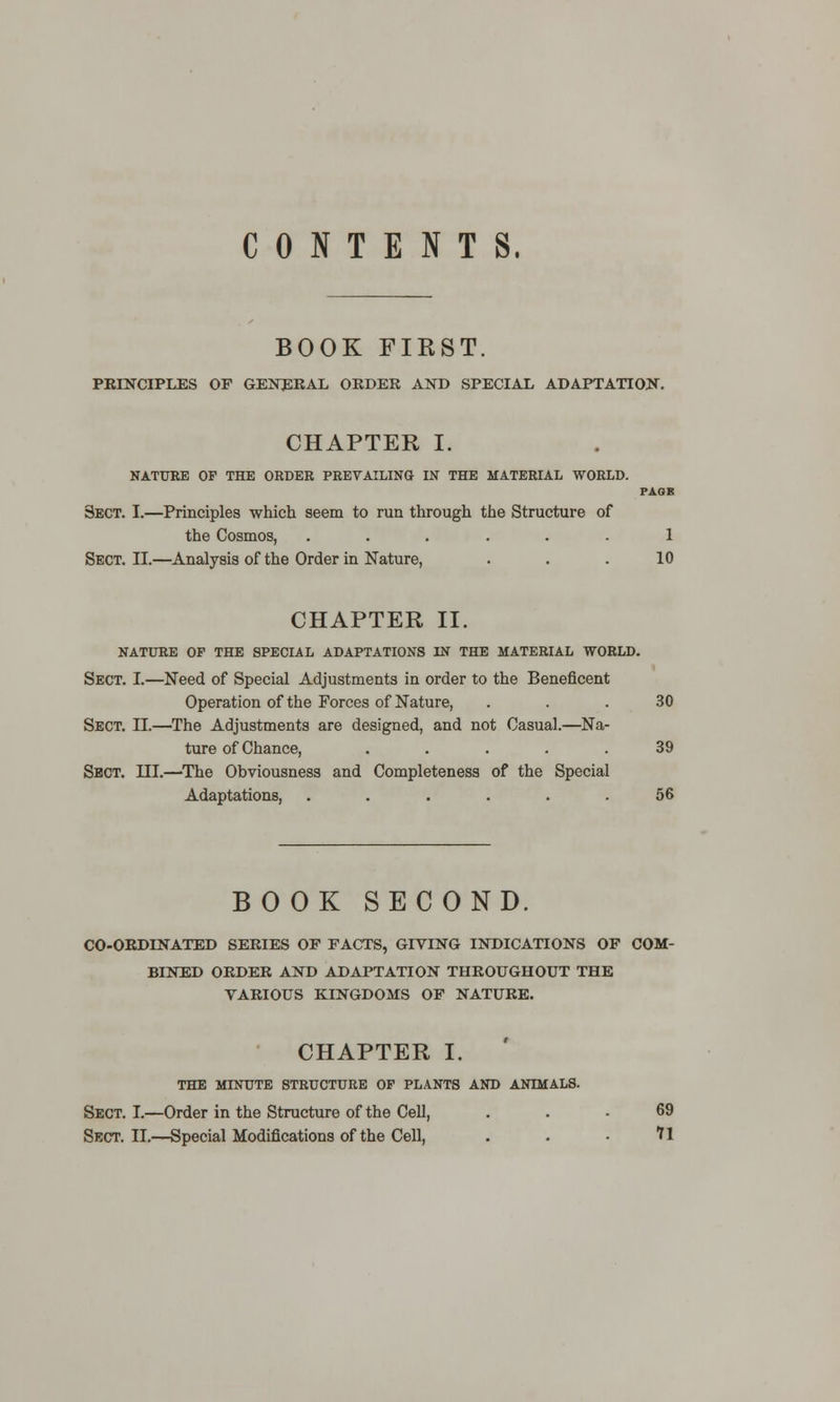 CONTENTS, BOOK FIRST. PRINCIPLES OP GENERAL ORDER AND SPECIAL ADAPTATION. CHAPTER I. NATURE OF THE ORDER PREVAILING IN THE MATERIAL WORLD. PAGK Sect. I.—Principles which seem to run through the Structure of the Cosmos, ...... 1 Sect. II.—Analysis of the Order in Nature, . . . 10 CHAPTER II. NATURE OP THE SPECIAL ADAPTATIONS IN THE MATERIAL WORLD. Sect. I.—Need of Special Adjustments in order to the Beneficent Operation of the Forces of Nature, ... 30 Sect. II.—The Adjustments are designed, and not Casual.—Na- ture of Chance, ..... 39 Sect. III.—The Obviousness and Completeness of the Special Adaptations, ...... 56 BOOK SECOND. CO-ORDINATED SERIES OF FACTS, GIVING INDICATIONS OF COM- BINED ORDER AND ADAPTATION THROUGHOUT THE VARIOUS KINGDOMS OF NATURE. CHAPTER I. THE MINUTE STRUCTURE OF PLANTS AND ANIMALS. Sect. I.—Order in the Structure of the Cell, ... 69 Sect. II.—Special Modifications of the Cell, . . • ?1