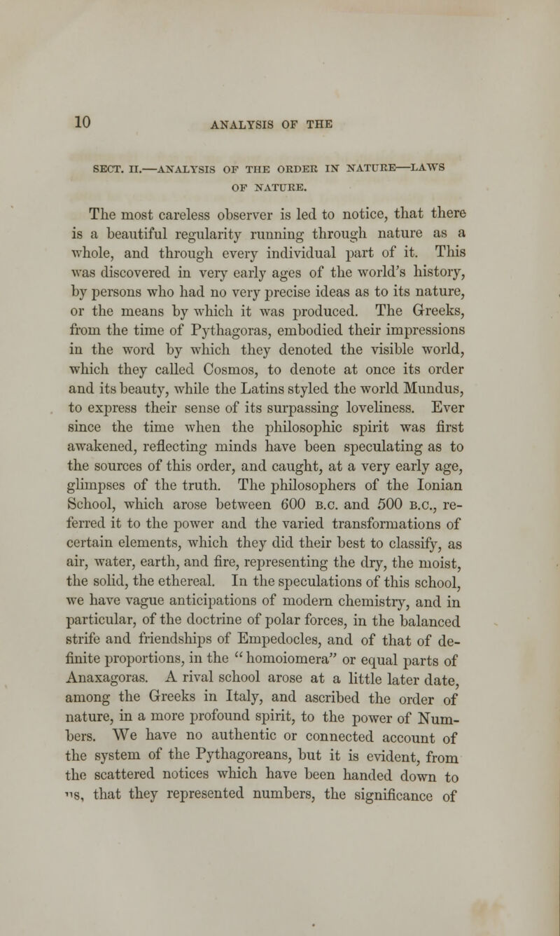 SECT. II.—ANALYSIS OF THE ORDER IN NATURE—LAWS OF NATURE. The most careless observer is led to notice, that there is a beautiful regularity running through nature as a whole, and through every individual part of it. This was discovered in very early ages of the world's history, by persons who had no very precise ideas as to its nature, or the means by which it was produced. The Greeks, from the time of Pythagoras, embodied their impressions in the word by which they denoted the visible world, which they called Cosmos, to denote at once its order and its beauty, while the Latins styled the world Mundus, to express their sense of its surpassing loveliness. Ever since the time when the philosophic spirit was first awakened, reflecting minds have been speculating as to the sources of this order, and caught, at a very early age, glimpses of the truth. The philosophers of the Ionian School, which arose between 600 B.C. and 500 B.C., re- ferred it to the power and the varied transformations of certain elements, which they did their best to classify, as air, water, earth, and fire, representing the dry, the moist, the solid, the ethereal. In the speculations of this school, we have vague anticipations of modern chemistry, and in particular, of the doctrine of polar forces, in the balanced strife and friendships of Empedocles, and of that of de- finite proportions, in the  homoiomera or equal parts of Anaxagoras. A rival school arose at a little later date, among the Greeks in Italy, and ascribed the order of nature, in a more profound spirit, to the power of Num- bers. We have no authentic or connected account of the system of the Pythagoreans, but it is evident, from the scattered notices which have been handed down to us, that they represented numbers, the significance of