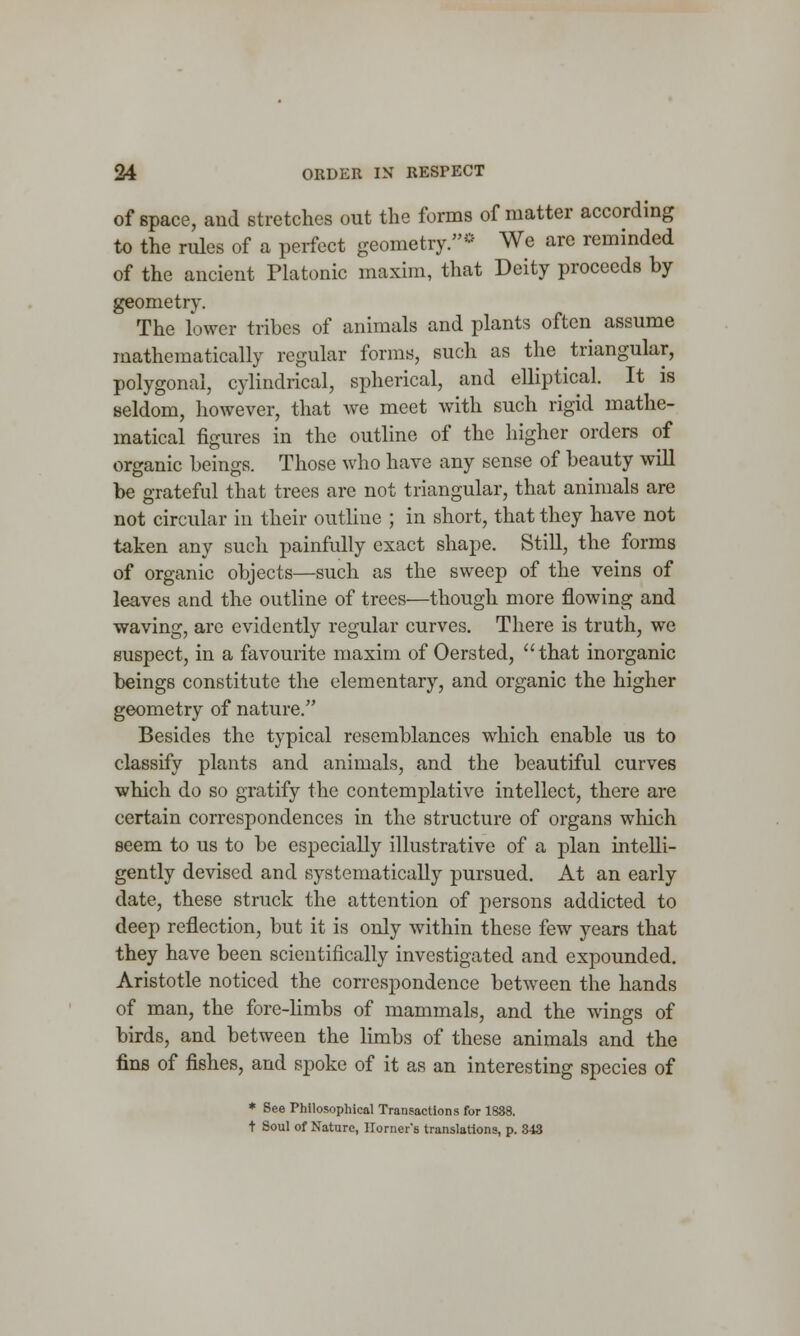 of space, and stretches out the forms of matter according to the rules of a perfect geometry.- We are reminded of the ancient Platonic maxim, that Deity proceeds by geometry. The lower tribes of animals and plants often assume mathematically regular forms, such as the triangular, polygonal, cylindrical, spherical, and elliptical. It is seldom, however, that we meet with such rigid mathe- matical figures in the outline of the higher orders of organic beings. Those who have any sense of beauty will be grateful that trees are not triangular, that animals are not circular in their outline ; in short, that they have not taken any such painfully exact shape. Still, the forms of organic objects—such as the sweep of the veins of leaves and the outline of trees—though more flowing and waving, are evidently regular curves. There is truth, we suspect, in a favourite maxim of Oersted, that inorganic beings constitute the elementary, and organic the higher geometry of nature. Besides the typical resemblances which enable us to classify plants and animals, and the beautiful curves which do so gratify the contemplative intellect, there are certain correspondences in the structure of organs which seem to us to be especially illustrative of a plan intelli- gently devised and systematically pursued. At an early date, these struck the attention of persons addicted to deep reflection, but it is only within these few years that they have been scientifically investigated and expounded. Aristotle noticed the correspondence between the hands of man, the fore-limbs of mammals, and the wings of birds, and between the limbs of these animals and the fins of fishes, and spoke of it as an interesting species of * See Philosophical Transactions for 1838. t Soul of Nature, Horner's translations, p. 343