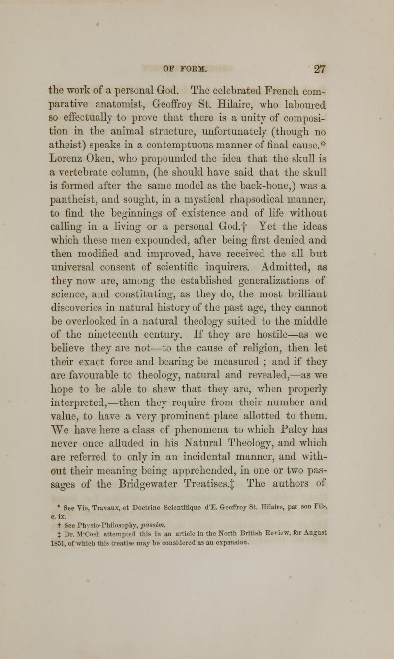 the work of a personal God. The celebrated French com- parative anatomist, Geoffroy St. Hilaire, who laboured so effectually to prove that there is a unity of composi- tion in the animal structure, unfortunately (though no atheist) speaks in a contemptuous manner of final cause.* Lorenz Oken, who propounded the idea that the skull is a vertebrate column, (he should have said that the skull is formed after the same model as the back-bone,) was a pantheist, and sought, in a mystical rhapsodical manner, to find the beginnings of existence and of life without calling in a living or a personal God.f Yet the ideas which these men expounded, after being first denied and then modified and improved, have received the all but universal consent of scientific inquirers. Admitted, as they now are, among the established generalizations of science, and constituting, as they do, the most brilliant discoveries in natural history of the past age, they cannot be overlooked in a natural theology suited to the middle of the nineteenth century. If they are hostile—as we believe they are not—to the cause of religion, then let their exact force and bearing be measured ; and if they are favourable to theology, natural and revealed,—as we hope to be able to shew that they are, when properly interpreted,—then they require from their number and value, to have a very prominent place allotted to them. We have here a class of phenomena to which Paley has never once alluded in his Natural Theology, and which are referred to only in an incidental manner, and with- out their meaning being apprehended, in one or two pas- sages of the Bridgewater Treatises.^ The authors of * See Vie, Travaux, et Doctrine Scientifique d'E. Geoffroy St. Hilaire, par son Fils, c. lac t See rh\ .sin-Philosophy, passim. X Dr. M'Cosh attempted this in an article in the North British Eeview, for August 1851, of which this troatisc may be considered as an expansion.