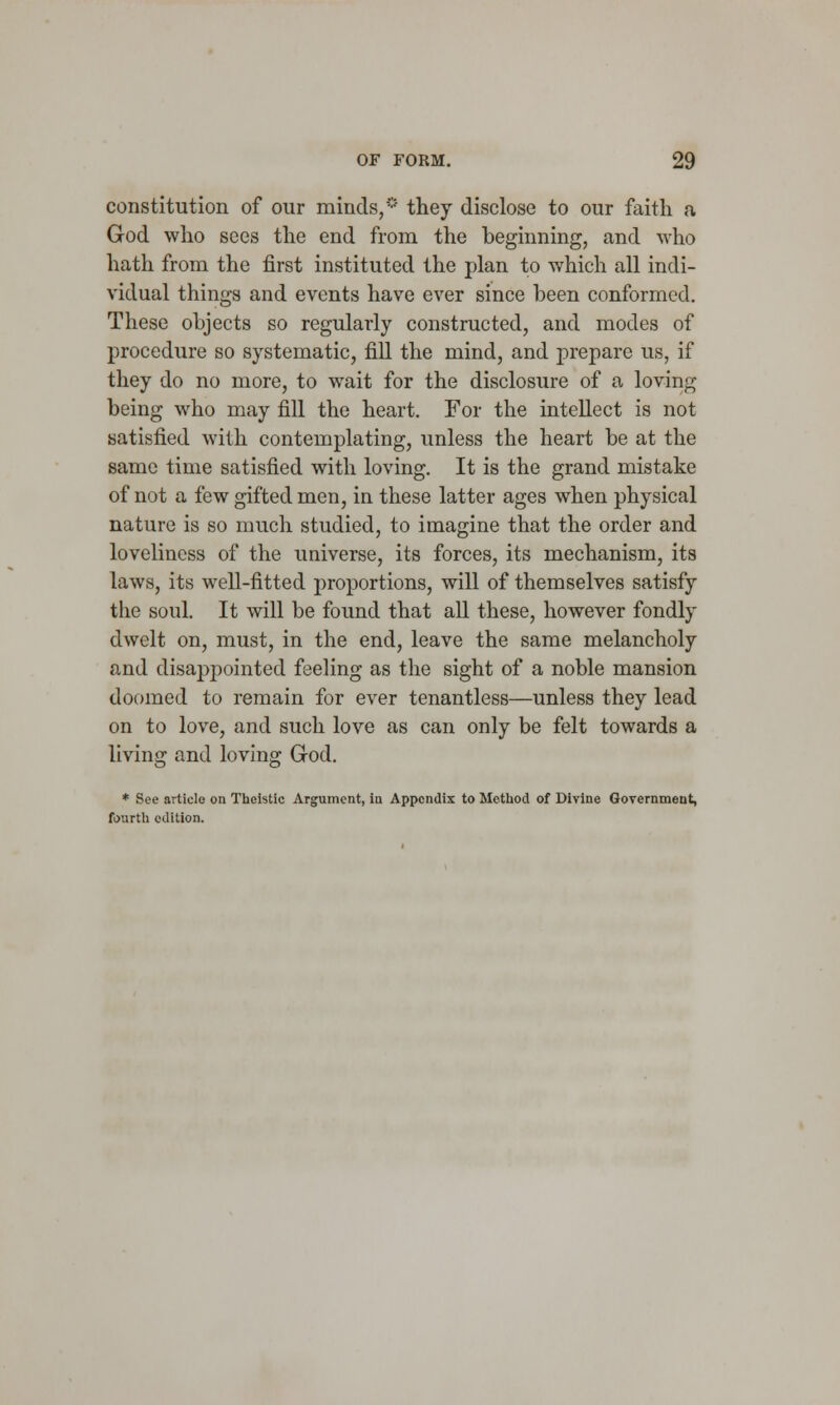 constitution of our minds,* they disclose to our faith a God who sees the end from the beginning, and who hath from the first instituted the plan to which all indi- vidual things and events have ever since been conformed. These objects so regularly constructed, and modes of procedure so systematic, fill the mind, and prepare us, if they do no more, to wait for the disclosure of a loving being who may fill the heart. For the intellect is not satisfied with contemplating, unless the heart be at the same time satisfied with loving. It is the grand mistake of not a few gifted men, in these latter ages when physical nature is so much studied, to imagine that the order and loveliness of the universe, its forces, its mechanism, its laws, its well-fitted proportions, will of themselves satisfy the soul. It will be found that all these, however fondly dwelt on, must, in the end, leave the same melancholy and disappointed feeling as the sight of a noble mansion doomed to remain for ever tenantless—unless they lead on to love, and such love as can only be felt towards a living and loving Grod. * See article on Thcistic Argument, in Appendix to Method of Divine Government, fourth edition.