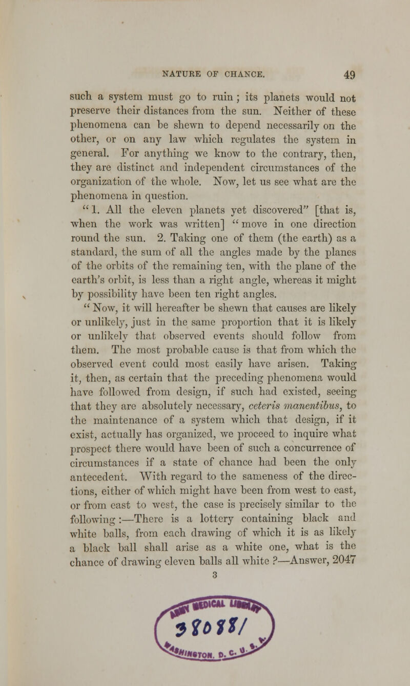 such a system must go to ruin ; its planets would not preserve their distances from the sun. Neither of these phenomena can he shewn to depend necessarily on the other, or on any law which regulates the system in general. For anything we know to the contrary, then, they are distinct and independent circumstances of the organization of the whole. Now, let us see what are the phenomena in question. 1. All the eleven planets yet discovered [that is, when the work was written]  move in one direction round the sun. 2. Taking one of them (the earth) as a standard, the sum of all the angles made hy the planes of the orbits of the remaining ten, with the plane of the earth's orbit, is less than a right angle, whereas it might by possibility have been ten right angles.  Now, it will hereafter be shewn that causes are likely or unlikcby, just in the same proportion that it is likely or unlikely that observed events should follow from them. The most probable cause is that from which the observed event could most easily have arisen. Taking it, then, as certain that the preceding phenomena would have followed from design, if such had existed, seeing that they are absolutely necessary, ceteris manentibus, to the maintenance of a system which that design, if it exist, actually has organized, we proceed to inquire what prospect there would have been of such a concurrence of circumstances if a state of chance had been the only antecedent. With regard to the sameness of the direc- tions, either of which might have been from west to east, or from east to west, the case is precisely similar to the following:—There is a lottery containing black and white balls, from each drawing of which it is as likely a black ball shall arise as a white one, what is the chance of drawing eleven balls all white ?—Answer, 2047 3