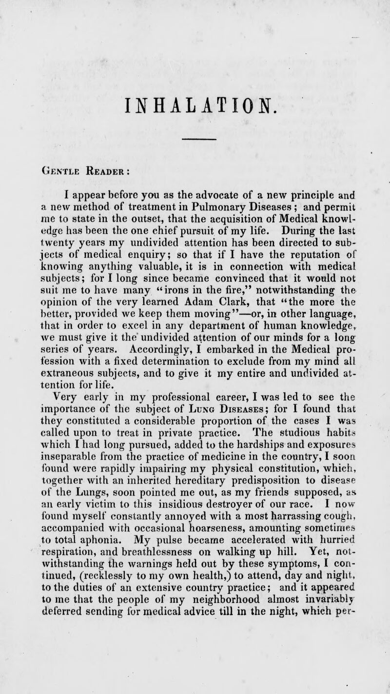 Gentle Reader : I appear before you as the advocate of a new principle and a new method of treatment in Pulmonary Diseases ; and permit me to state in the outset, that the acquisition of Medical knowl- edge has been the one chief pursuit of my life. During the last twenty years my undivided attention has been directed to sub- jects of medical enquiry; so that if I have the reputation of knowing anything valuable, it is in connection with medical subjects; for I long since became convinced that it would not suit me to have many irons in the fire, notwithstanding the opinion of the very learned Adam Clark, that the more the better, provided we keep them moving—or, in other language, that in order to excel in any department of human knowledge, we must give it the undivided attention of our minds for a long series of years. Accordingly, I embarked in the Medical pro- fession with a fixed determination to exclude from my mind all extraneous subjects, and to give it my entire and undivided at- tention for life. Very early in my professional career, I was led to see the importance of the subject of Lung Diseases; for I found that they constituted a considerable proportion of the cases I was called upon to treat in private practice. The studious habits which I had long pursued, added to the hardships and exposures inseparable from the practice of medicine in the country, I soon found were rapidly impairing my physical constitution, which, together with an inherited hereditary predisposition to disease of the Lungs, soon pointed me out, as my friends supposed, as an early victim to this insidious destroyer of our race. I now- found myself constantly annoyed with a most harrassing cough, accompanied with occasional hoarseness, amounting sometimes to total aphonia. My pulse became accelerated with hurried respiration, and breathlessness on walking up hill. Yet, not- withstanding the warnings held out by these symptoms, I con- tinued, (recklessly to my own health,) to attend, day and night, to the duties of an extensive country practice; and it appeared to me that the people of my neighborhood almost invariably deferred sending for medical advice till in the night, which pet-