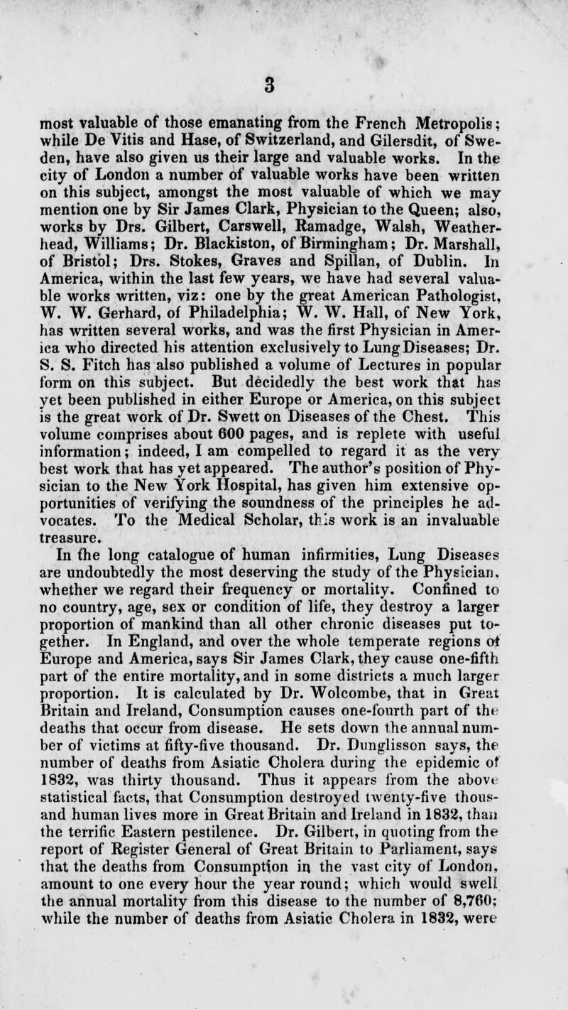 most valuable of those emanating from the French Metropolis; while De Vitis and Hase, of Switzerland, and Gilersdit, of Swe- den, have also given us their large and valuable works. In the city of London a number of valuable works have been written on this subject, amongst the most valuable of which we may mention one by Sir James Clark, Physician to the Queen; also, works by Drs. Gilbert, Carswell, Ramadge, Walsh, Weather- head, Williams; Dr. Blackiston, of Birmingham; Dr. Marshall, of Bristol; Drs. Stokes, Graves and Spillan, of Dublin. In America, within the last few years, we have had several valua- ble works written, viz: one by the great American Pathologist, W. W. Gerhard, of Philadelphia; W. W. Hall, of New York, has written several works, and was the first Physician in Amer- ica who directed his attention exclusively to Lung Diseases; Dr. S. S. Fitch has also published a volume of Lectures in popular form on this subject. But decidedly the best work that has yet been published in either Europe or America, on this subject is the great work of Dr. Swett on Diseases of the Chest. This volume comprises about 600 pages, and is replete with useful information; indeed, I am compelled to regard it as the very best work that has yet appeared. The author's position of Phy- sician to the New York Hospital, has given him extensive op- portunities of verifying the soundness of the principles he ad- vocates. To the Medical Scholar, this work is an invaluable treasure. In {he long catalogue of human infirmities, Lung Diseases are undoubtedly the most deserving the study of the Physician, whether we regard their frequency or mortality. Confined to no country, age, sex or condition of life, they destroy a larger proportion of mankind than all other chronic diseases put to- gether. In England, and over the whole temperate regions oi Europe and America, says Sir James Clark, they cause one-fifth part of the entire mortality, and in some districts a much larger proportion. It is calculated by Dr. Wolcombe, that in Great Britain and Ireland, Consumption causes one-fourlh part of the deaths that occur from disease. He sets down the annual num- ber of victims at fifty-five thousand. Dr. Dunglisson says, the number of deaths from Asiatic Cholera during the epidemic of 1832, was thirty thousand. Thus it appears from the abovi statistical facts, that Consumption destroyed twenty-five thous- and human lives more in Great Britain and Ireland in 1832, than the terrific Eastern pestilence. Dr. Gilbert, in quoting from the report of Register General of Great Britain to Parliament, says that the deaths from Consumption in the vast city of London, amount to one every hour the year round; Avhich would swell the annual mortality from this disease to the number of 8,760; while the number of deaths from Asiatic Cholera in 1832, were