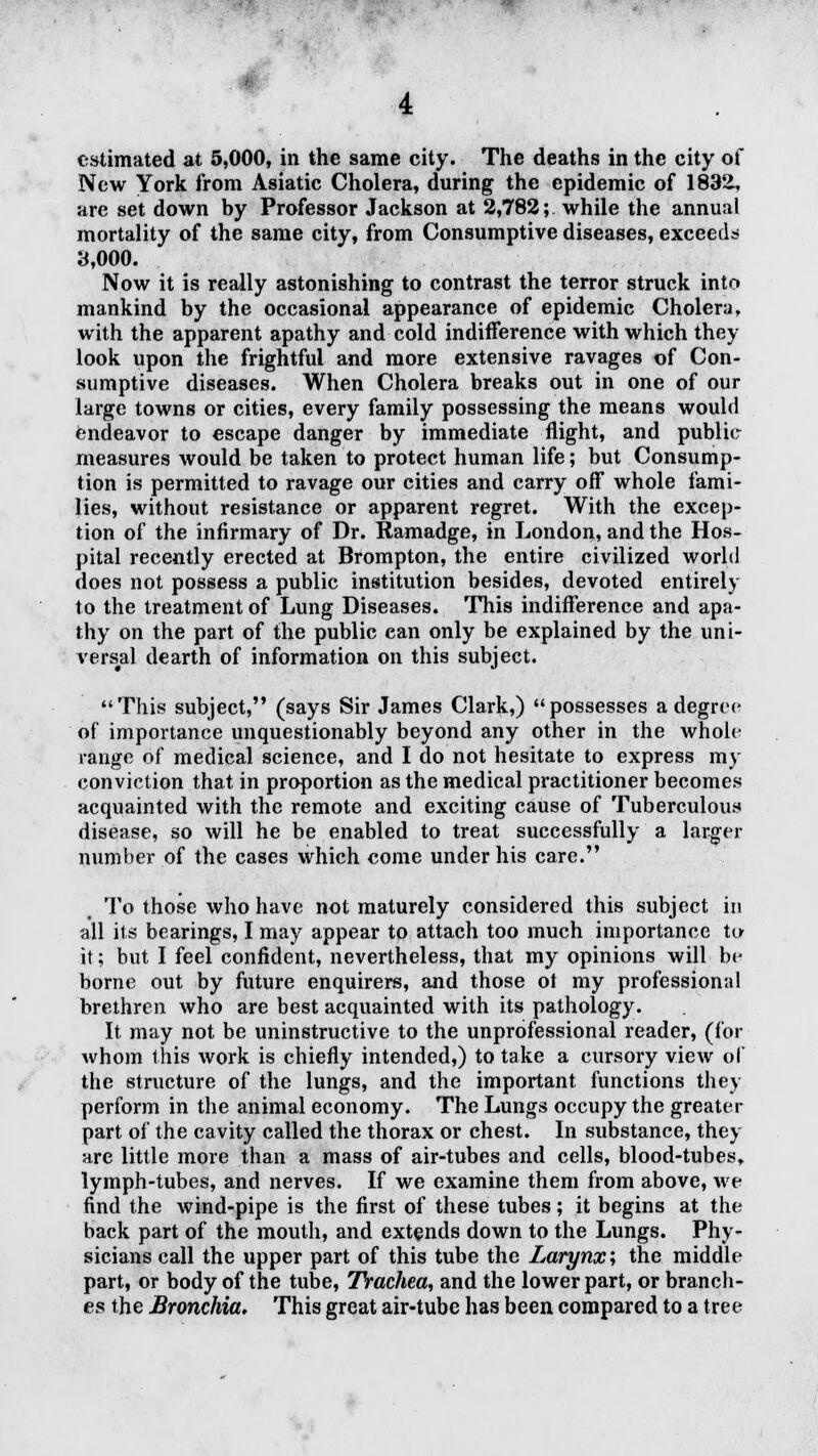estimated at 5,000, in the same city. The deaths in the city of New York from Asiatic Cholera, during the epidemic of 1832, are set down by Professor Jackson at 2,782; while the annual mortality of the same city, from Consumptive diseases, exceeds 3,000. Now it is really astonishing to contrast the terror struck into mankind by the occasional appearance of epidemic Cholera, with the apparent apathy and cold indifference with which they look upon the frightful and more extensive ravages of Con- sumptive diseases. When Cholera breaks out in one of our large towns or cities, every family possessing the means would endeavor to escape danger by immediate flight, and public measures would be taken to protect human life; but Consump- tion is permitted to ravage our cities and carry off whole fami- lies, without resistance or apparent regret. With the excep- tion of the infirmary of Dr. Ramadge, in London, and the Hos- pital recently erected at Brompton, the entire civilized world does not possess a public institution besides, devoted entirely to the treatment of Lung Diseases. This indifference and apa- thy on the part of the public can only be explained by the uni- versal dearth of information on this subject. This subject, (says Sir James Clark,) possesses a degree of importance unquestionably beyond any other in the whole range of medical science, and I do not hesitate to express re- conviction that in proportion as the medical practitioner becomes acquainted with the remote and exciting cause of Tuberculous disease, so will he be enabled to treat successfully a larger number of the cases which come under his care. To those who have not maturely considered this subject in all its bearings, I may appear to attach too much importance to it; but I feel confident, nevertheless, that my opinions will be borne out by future enquirers, and those ot my professional brethren who are best acquainted with its pathology. It may not be uninstructive to the unprofessional reader, (for whom this work is chiefly intended,) to take a cursory view of the structure of the lungs, and the important functions they perform in the animal economy. The Lungs occupy the greater part of the cavity called the thorax or chest. In substance, they are little more than a mass of air-tubes and cells, blood-tubes, lymph-tubes, and nerves. If we examine them from above, we find the wind-pipe is the first of these tubes; it begins at the back part of the mouth, and extends down to the Lungs. Phy- sicians call the upper part of this tube the Larynx; the middle part, or body of the tube, Trachea, and the lower part, or branch- es the Bronchia. This great air-tube has been compared to a tree