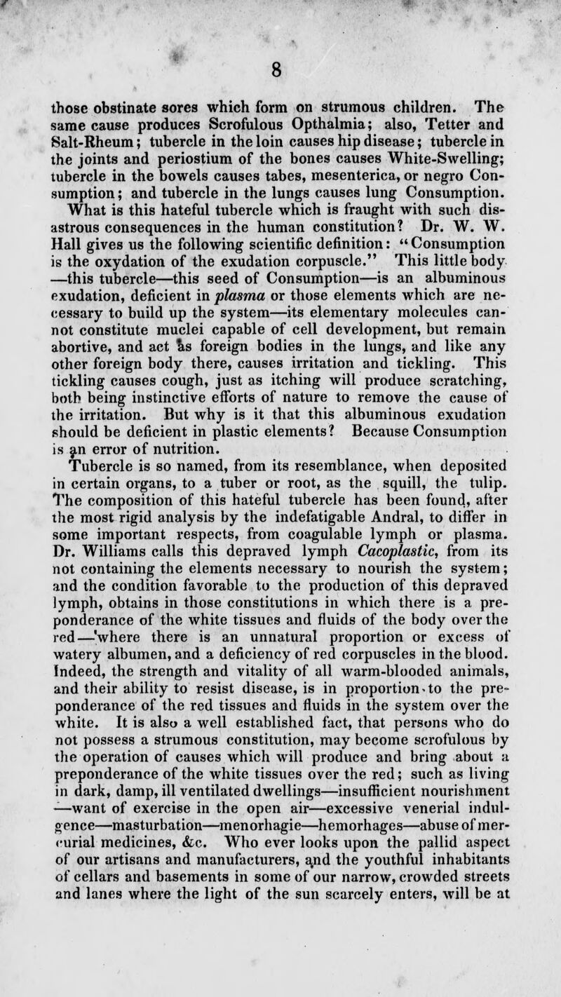 those obstinate sores which form on strumous children. The same cause produces Scrofulous Opthalmia; also, Tetter and Salt-Rheum; tubercle in the loin causes hip disease; tubercle in the joints and periostium of the bones causes White-Swelling; tubercle in the bowels causes tabes, mesenterica, or negro Con- sumption; and tubercle in the lungs causes lung Consumption. What is this hateful tubercle which is fraught with such dis- astrous consequences in the human constitution? Dr. W. W. Hall gives us the following scientific definition: Consumption is the oxydation of the exudation corpuscle. This little body —this tubercle—this seed of Consumption—is an albuminous exudation, deficient in plasma or those elements which are ne- cessary to build up the system—its elementary molecules can- not constitute muclei capable of cell development, but remain abortive, and act as foreign bodies in the lungs, and like any other foreign body there, causes irritation and tickling. This tickling causes cough, just as itching will produce scratching, both being instinctive efforts of nature to remove the cause of the irritation. But why is it that this albuminous exudation should be deficient in plastic elements? Because Consumption is an error of nutrition. Tubercle is so named, from its resemblance, when deposited in certain organs, to a tuber or root, as the squill, the tulip. The composition of this hateful tubercle has been found, after the most rigid analysis by the indefatigable Andral, to differ in some important respects, from coagulable lymph or plasma. Dr. Williams calls this depraved lymph Cacoplastic, from its not containing the elements necessary to nourish the system; and the condition favorable to the production of this depraved lymph, obtains in those constitutions in which there is a pre- ponderance of the white tissues and fluids of the body over the red—\vhere there is an unnatural proportion or excess of watery albumen, and a deficiency of red corpuscles in the blood. Indeed, the strength and vitality of all warm-blooded animals, and their ability to resist disease, is in proportion. to the pre- ponderance of the red tissues and fluids in the system over the white. It is also a well established fact, that persons who do not possess a strumous constitution, may become scrofulous by the operation of causes which will produce and bring about a preponderance of the white tissues over the red; such as living in dark, damp, ill ventilated dwellings—insufficient nourishment —want of exercise in the open air—excessive venerial indul- gence—masturbation—menorhagie—hemorhages—abuse of mer- curial medicines, &c. Who ever looks upon the pallid aspect of our artisans and manufacturers, a,nd the youthful inhabitants of cellars and basements in some of our narrow, crowded streets and lanes where the light of the sun scarcely enters, will be at