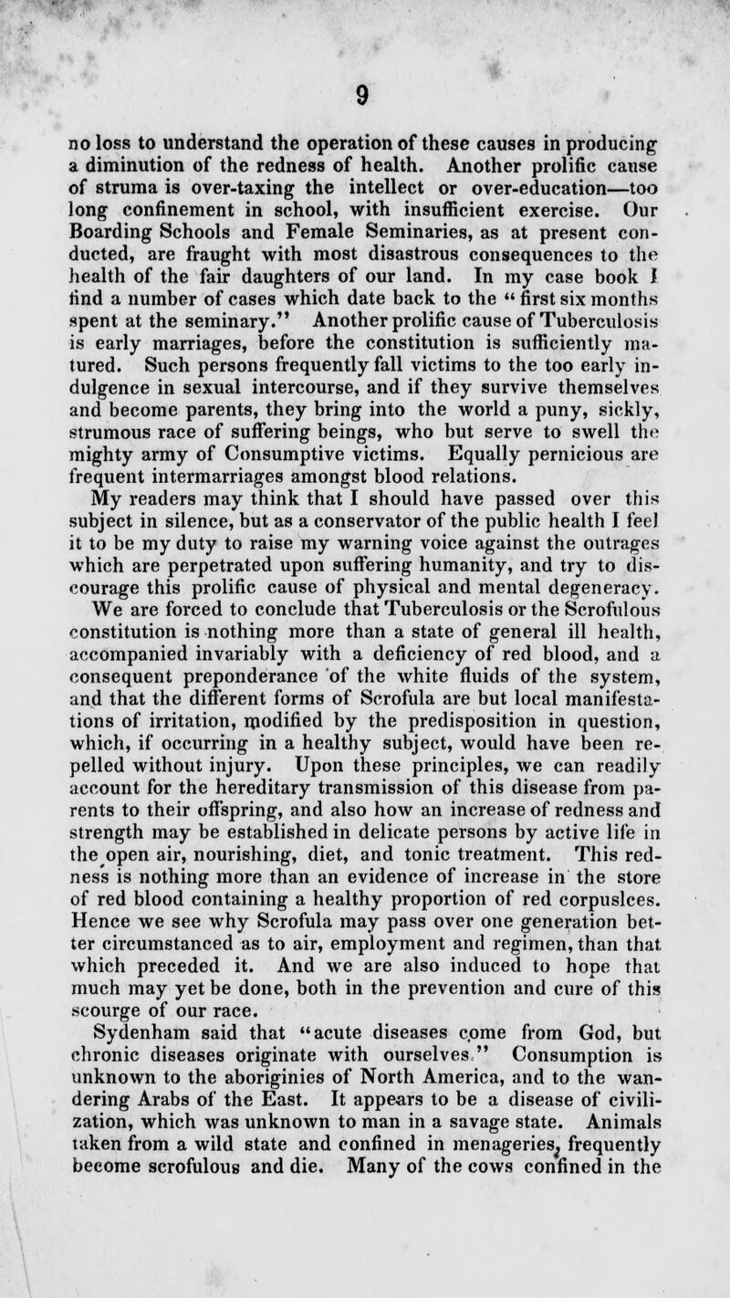 no loss to understand the operation of these causes in producing a diminution of the redness of health. Another prolific cause of struma is over-taxing the intellect or over-education—too long confinement in school, with insufficient exercise. Our Boarding Schools and Female Seminaries, as at present con- ducted, are fraught with most disastrous consequences to the health of the fair daughters of our land. In my case book I find a number of cases which date back to the  first six months spent at the seminary. Another prolific cause of Tuberculosis is early marriages, before the constitution is sufficiently ma- tured. Such persons frequently fall victims to the too early in- dulgence in sexual intercourse, and if they survive themselves and become parents, they bring into the world a puny, sickly, strumous race of suffering beings, who but serve to swell the mighty army of Consumptive victims. Equally pernicious are frequent intermarriages amongst blood relations. My readers may think that I should have passed over this subject in silence, but as a conservator of the public health I fee J it to be my duty to raise my warning voice against the outrages which are perpetrated upon suffering humanity, and try to dis- courage this prolific cause of physical and mental degeneracy. We are forced to conclude that Tuberculosis or the Scrofulous constitution is nothing more than a state of general ill health, accompanied invariably with a deficiency of red blood, and a consequent preponderance of the white fluids of the system, and that the different forms of Scrofula are but local manifesta- tions of irritation, modified by the predisposition in question, which, if occurring in a healthy subject, would have been re- pelled without injury. Upon these principles, we can readily account for the hereditary transmission of this disease from pa- rents to their offspring, and also how an increase of redness and strength may be established in delicate persons by active life in the open air, nourishing, diet, and tonic treatment. This red- ness is nothing more than an evidence of increase in the store of red blood containing a healthy proportion of red corpuslces. Hence we see why Scrofula may pass over one generation bet- ter circumstanced as to air, employment and regimen, than that which preceded it. And we are also induced to hope that much may yet be done, both in the prevention and cure of this scourge of our race. Sydenham said that acute diseases come from God, but chronic diseases originate with ourselves  Consumption is unknown to the aboriginies of North America, and to the wan- dering Arabs of the East. It appears to be a disease of civili- zation, which was unknown to man in a savage state. Animals taken from a wild state and confined in menageries, frequently become scrofulous and die. Many of the cows confined in the