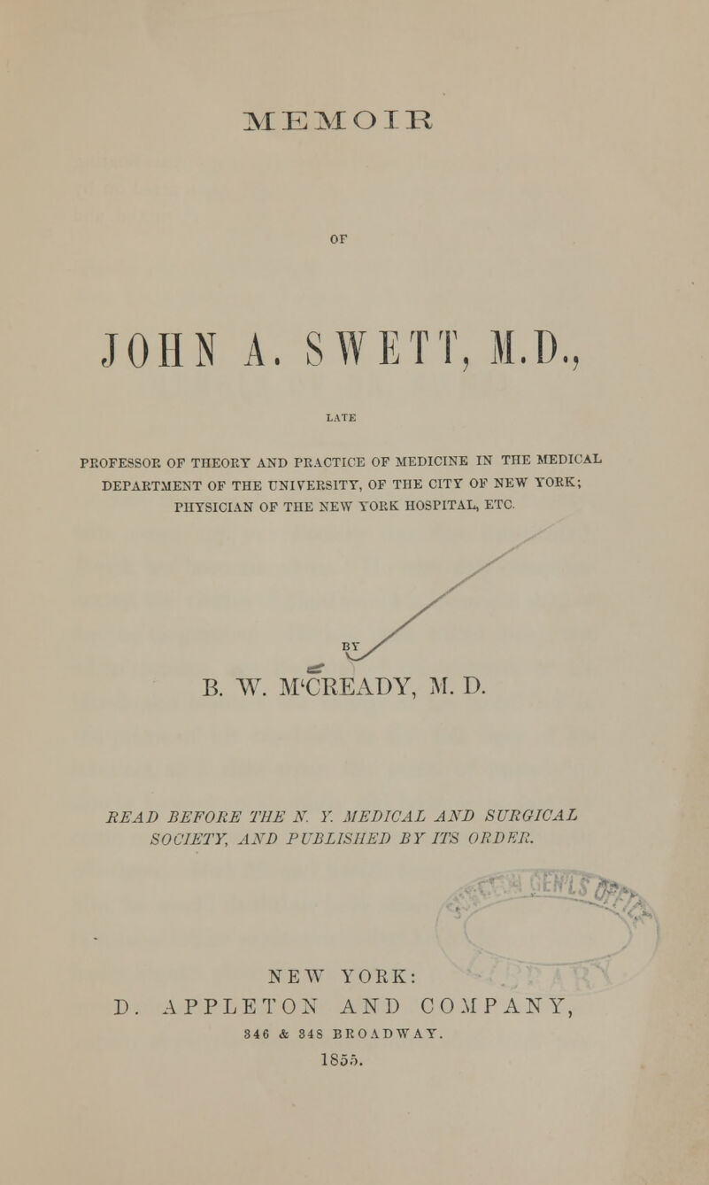 MEMOIR OF JOHN A. SWETT, M.D., PEOFESSOE OF TnEOEY AND PEACTICE OF MEDICINE IN THE MEDICAL DEPAETMENT OF THE UNIVERSITY, OF THE CITY OF NEW YOEK; PHYSICIAN OF THE NEW YORK HOSPITAL, ETC. B. W. M'CREADY, M. D. READ BEFORE THE N. Y. MEDICAL AND SURGICAL SOCIETY, AND PUBLISHED BY ITS ORDER. D NEW YORK: APPLE TON AND COMPANY, 346 & 848 BROADWAY 185f).