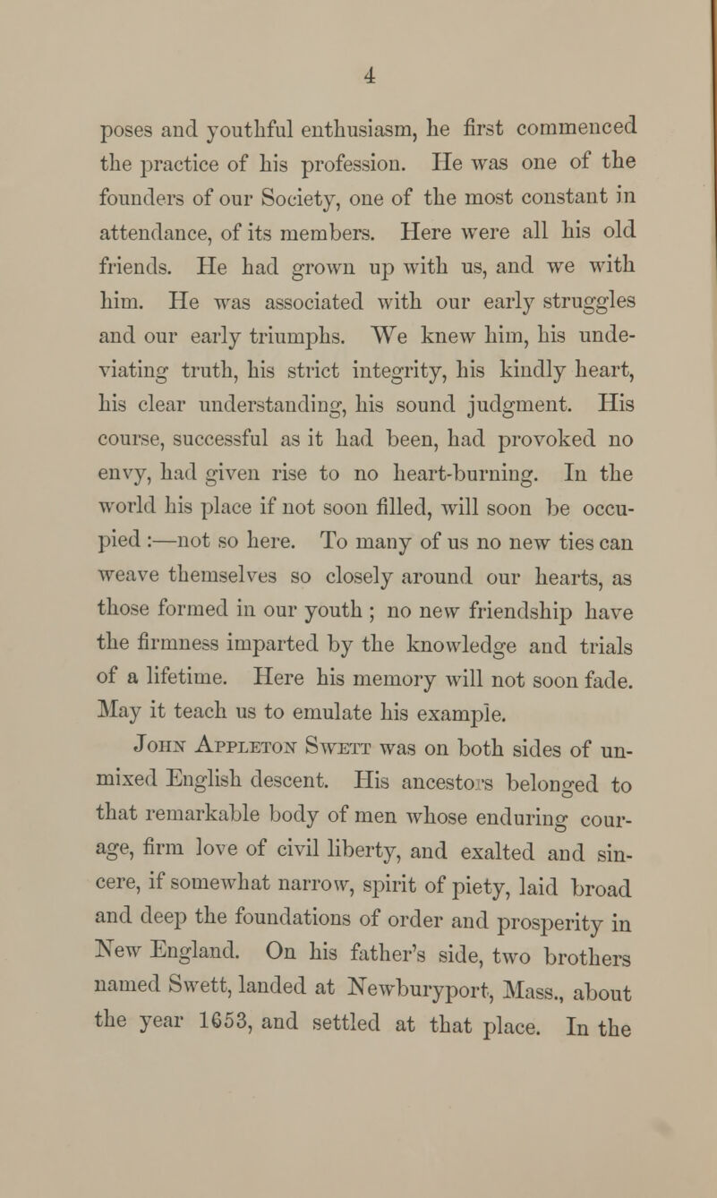 poses and youthful enthusiasm, he first commenced the practice of his profession. He was one of the founders of our Society, one of the most constant in attendance, of its members. Here were all his old friends. He had grown up with us, and we with him. He was associated with our early struggles and our early triumphs. We knew him, his unde- viating truth, his strict integrity, his kindly heart, his clear understanding, his sound judgment. His course, successful as it had been, had provoked no envy, had given rise to no heart-burning. In the world his place if not soon filled, will soon be occu- pied :—not so here. To many of us no new ties can weave themselves so closely around our hearts, as those formed in our youth ; no new friendship have the firmness imparted by the knowledge and trials of a lifetime. Here his memory will not soon fade. May it teach us to emulate his example. Joim Appleiw Swett was on both sides of un- mixed English descent. His ancestors belonged to that remarkable body of men whose enduring cour- age, firm love of civil liberty, and exalted and sin- cere, if somewhat narrow, spirit of piety, laid broad and deep the foundations of order and prosperity in New England. On his father's side, two brothers named Swett, landed at Newburyport, Mass., about the year 1653, and settled at that place. In the