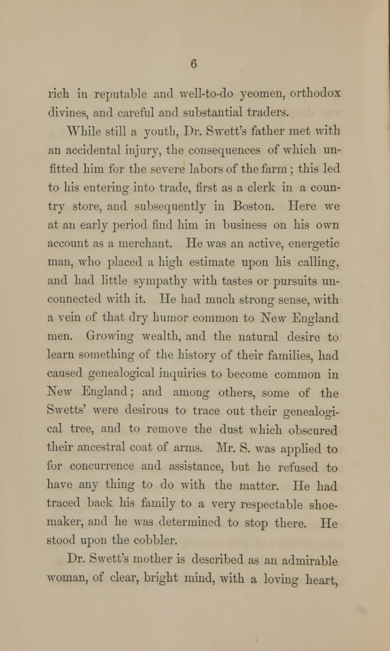 rich in reputable and well-to-do yeomen, orthodox divines, and careful and substantial traders. While still a youth, Dr. Swett's father met with an accidental injury, the consequences of which un- fitted him for the severe labors of the farm; this led to his entering into trade, first as a clerk in a coun- try store, and subsequently in Boston. Here we at an early period find him in business on his own account as a merchant. He was an active, energetic man, who placed a high estimate upon his calling, and had little sympathy with tastes or pursuits un- connected with it. He had much strong sense, with a vein of that dry humor common to New England men. Growing wealth, and the natural desire to learn something of the history of their families, had caused genealogical inquiries to become common in New England; and among others, some of the Swetts' were desirous to trace out their genealogi- cal tree, and to remove the dust which obscured their ancestral coat of arms. Mr. S. was applied to for concurrence and assistance, but he refused to have any thing to do with the matter. He had traced back his family to a very respectable shoe- maker, and he was determined to stop there. He stood upon the cobbler. Dr. Swett's mother is described as an admirable woman, of clear, bright mind, with a loving heart,