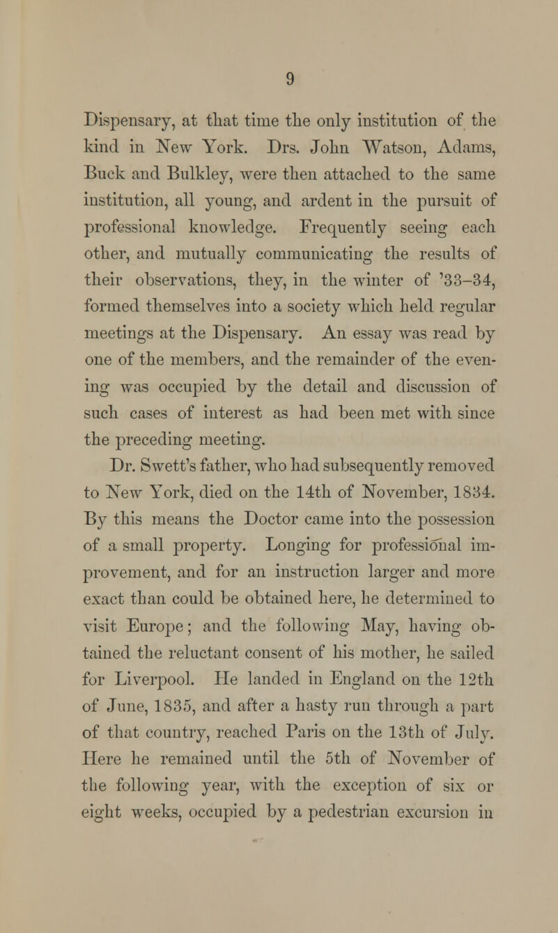 Dispensary, at that time the only institution of the kind in New York. Drs. John Watson, Adams, Buck and Bulkley, were then attached to the same institution, all young, and ardent in the pursuit of professional knowledge. Frequently seeing each other, and mutually communicating the results of their observations, they, in the winter of '33-34, formed themselves into a society which held regular meetings at the Dispensary. An essay was read by one of the members, and the remainder of the even- ing was occupied by the detail and discussion of such cases of interest as had been met with since the preceding meeting. Dr. Swett's father, who had subsequently removed to New York, died on the 14th of November, 1834. By this means the Doctor came into the possession of a small property. Longing for professional im- provement, and for an instruction larger and more exact than could be obtained here, he determined to visit Europe; and the following May, having ob- tained the reluctant consent of his mother, he sailed for Liverpool. He landed in England on the 12th of June, 1835, and after a hasty run through a part of that country, reached Paris on the 13th of July. Here he remained until the 5th of November of the following year, with the exception of six or eight weeks, occupied by a pedestrian excursion in