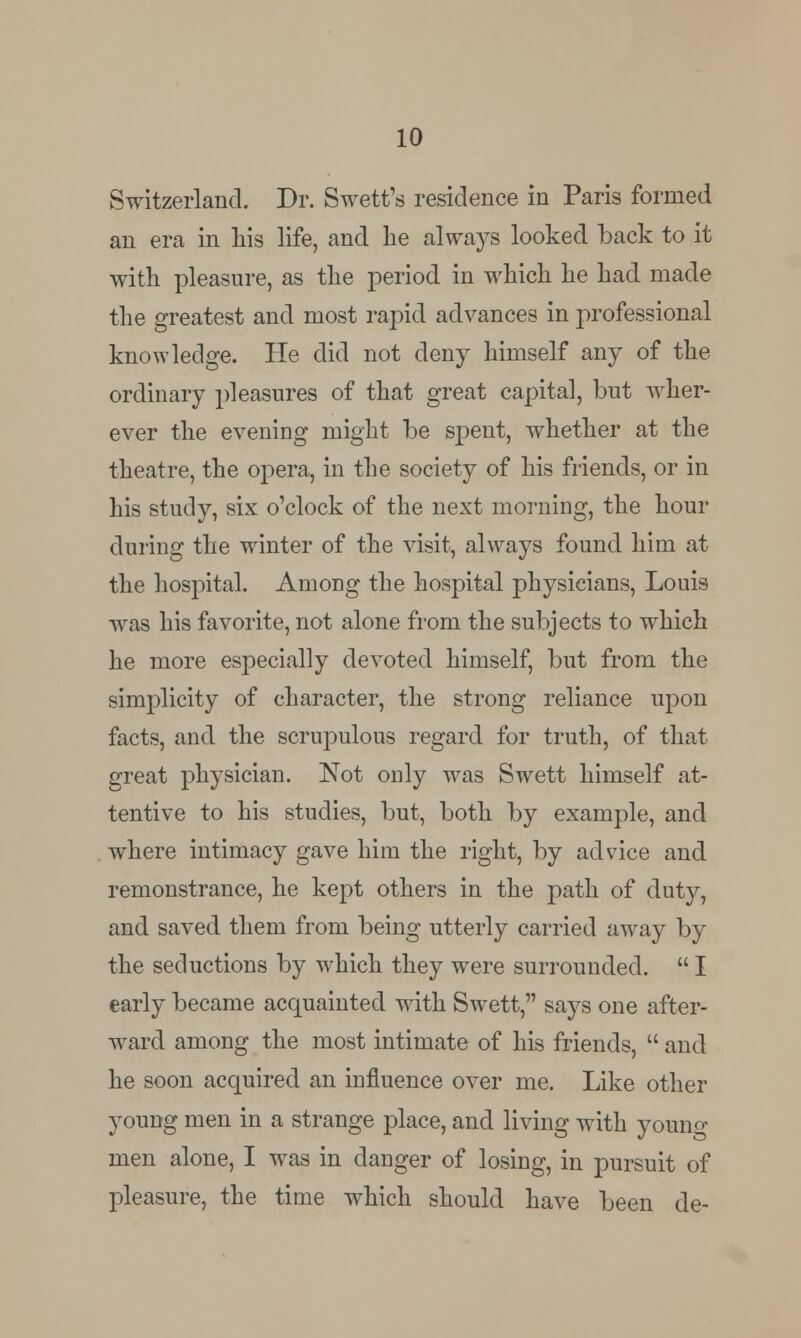 Switzerland. Dr. Swett'a residence in Paris formed an era in his life, and he always looked back to it with pleasure, as the period in which he had made the greatest and most rapid advances in professional knowledge. He did not deny himself any of the ordinary pleasures of that great capital, but wher- ever the evening might be spent, whether at the theatre, the opera, in the society of his friends, or in his study, six o'clock of the next morning, the hour during the winter of the visit, always found him at the hospital. Among the hospital physicians, Louis was his favorite, not alone from the subjects to which he more especially devoted himself, but from the simplicity of character, the strong reliance upon facts, and the scrupulous regard for truth, of that great physician. Not only was Swett himself at- tentive to his studies, but, both by example, and where intimacy gave him the right, by advice and remonstrance, he kept others in the path of duty, and saved them from being utterly carried away by the seductions by which they were surrounded.  I early became acquainted with Swett, says one after- ward among the most intimate of his friends,  and he soon acquired an influence over me. Like other young men in a strange place, and living with youno- men alone, I was in danger of losing, in pursuit of pleasure, the time which should have been de-