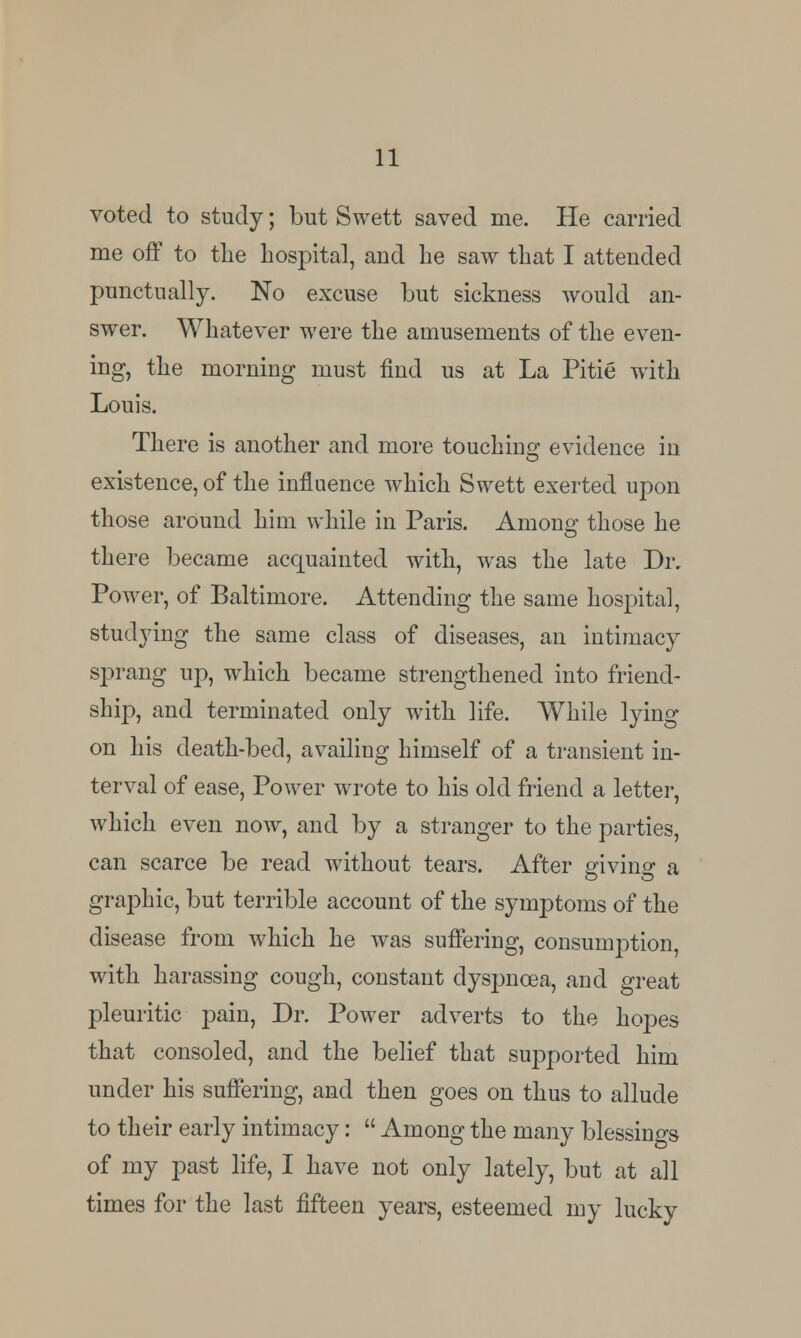 voted to study; but Swett saved Hie. He carried me off to the hospital, and he saw that I attended punctually. No excuse but sickness would an- swer. Whatever were the amusements of the even- ing, the morning must find us at La Pitie with Louis. There is another and more touching evidence in existence, of the influence which Swett exerted upon those around him while in Paris. Among those he there became acquainted with, was the late Dr. Power, of Baltimore. Attending the same hospital, studying the same class of diseases, an intimacy sprang up, which became strengthened into friend- ship, and terminated only with life. While lying on his death-bed, availing himself of a transient in- terval of ease, Power wrote to his old friend a letter, which even now, and by a stranger to the parties, can scarce be read without tears. After giving a graphic, but terrible account of the symptoms of the disease from which he was suffering, consumption, with harassing cough, constant dyspnoea, and great pleuritic pain, Dr. Power adverts to the hopes that consoled, and the belief that supported him under his suffering, and then goes on thus to allude to their early intimacy:  Among the many blessings of my past life, I have not only lately, but at all times for the last fifteen years, esteemed my lucky