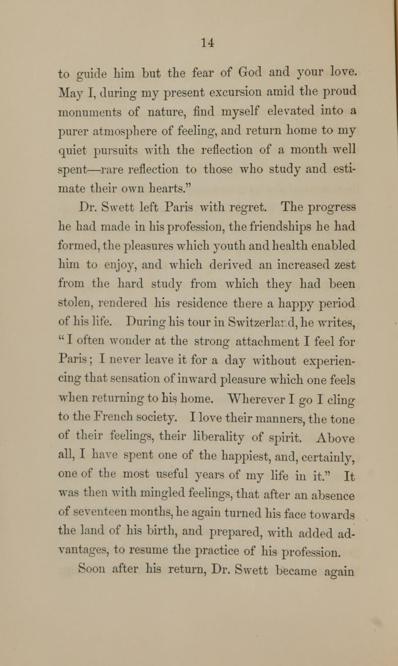 to guide him but the fear of God and your love. May I, during my present excursion amid the proud monuments of nature, find myself elevated into a purer atmosphere of feeling, and return home to my quiet pursuits with the reflection of a month well spent—rare reflection to those who study and esti- mate their own hearts. Dr. Swett left Paris with regret. The progress he had made in his profession, the friendships he had formed, the pleasures which youth and health enabled him to enjoy, and which derived an increased zest from the hard study from which they had been stolen, rendered his residence there a happy period of his life. During his tour in Switzerlar d, he whites,  I often wonder at the strong attachment I feel for Paris; I never leave it for a day without experien- cing that sensation of inward pleasure which one feels when returning to his home. Wherever I go I cling to the French society. I love their manners, the tone of their feelings, their liberality of spirit. Above all, I have spent one of the happiest, and, certainly, one of the most useful years of my life in it. It was then with mingled feelings, that after an absence of seventeen months, he again turned his face towards the land of his birth, and prepared, with added ad- vantages, to resume the practice of his profession. Soon after his return, Dr. Swett became again