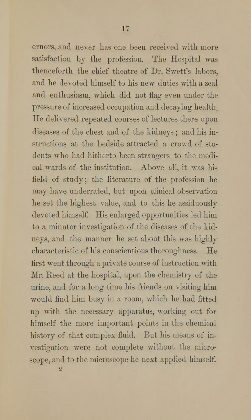 ernors, and never has one been received with more satisfaction by the profession. The Hospital was thenceforth the chief theatre of Dr. Swett's labors, and he devoted himself to his new duties with a zeal and enthusiasm, which did not fla^ even under the pressure of increased occupation and decaying health. He delivered repeated courses of lectures there upon diseases of the chest and of the kidneys ; and his in- structions at the bedside attracted a crowd of stu- dents who had hitherto been strangers to the medi- cal wards of the institution. Above all, it was his field of study; the literature of the profession he may have underrated, but upon clinical observation he set the highest value, and to this he assiduously devoted himself. His enlarged opportunities led him to a minuter investigation of the diseases of the kid- neys, and the manner he set about this was highly characteristic of his conscientious thoroughness. He first went through a private course of instruction with Mr. Reed at the hospital, upon the chemistry of the urine, and for a long time his friends on visiting him would find him busy in a room, which he had fitted up with the necessary apparatus, working out for himself the more important points in the chemical history of that complex fluid. But his means of in- vestigation were not complete without the micro- scope, and to the microscope he next applied himself.