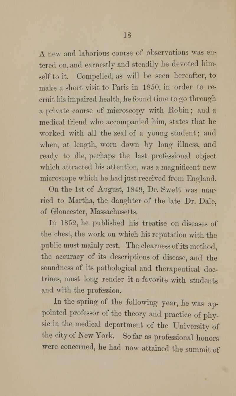 A new and laborious course of observations was en- tered on, and earnestly and steadily lie devoted him- self to it. Compelled, as will be seen hereafter, to make a short visit to Paris in 1850, in order to re- cruit his impaired health, he found time to go through a private course of microscopy with Robin; and a medical friend who accompanied him, states that he worked with all the zeal of a young student; and when, at length, worn clown by long illness, and ready to die, perhaps the last professional object which attracted his attention, was a magnificent new microscope which he had just received from England. On the 1st of August, 1849, Dr. Swett was mar- ried to Martha, the daughter of the late Dr. Dale, of Gloucester, Massachusetts. In 1852, he published his treatise on diseases of the chest, the work on which his reputation with the public must mainly rest. The clearness of its method, the accuracy of its descriptions of disease, and the soundness of its pathological and therapeutical doc- trines, must long render it a favorite with students and with the profession. In the spring of the following year, he was ap- pointed professor of the theory and practice of phy- sic in the medical department of the University of the city of New York. So far as professional honors were concerned, he had now attained the summit of