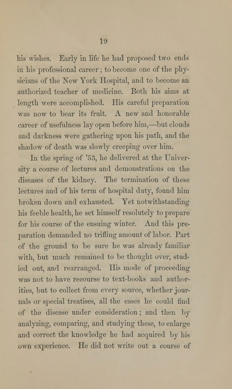 his wishes. Early in life he had proposed two ends in his professional career; to become one of the phy- sicians of the New York Hospital, and to become an authorized teacher of medicine. Both his aims at length were accomplished. His careful preparation was now to bear its fruit. A new and honorable career of usefulness lay open before him,—but clouds and darkness were gathering upon his path, and the shadow of death was slowly creeping over him. In the spring of '53, he delivered at the Univer- sity a course of lectures and demonstrations on the diseases of the kidney. The termination of these lectures and of his term of hospital duty, found him broken down and exhausted. Yet notwithstanding his feeble health, he set himself resolutely to prepare for his course of the ensuing winter. And this pre- paration demanded no trifling amount of labor. Part of the ground to be sure he was already familiar with, but much remained to be thought over, stud- ied out, and rearranged. His mode of proceeding was not to have recourse to text-books and author- ities, but to collect from every source, whether jour- nals or special treatises, all the cases he could find of the disease under consideration; and then by analyzing, comparing, and studying these, to enlarge and correct the knowledge he had acquired by his own experience. He did not write out a course of