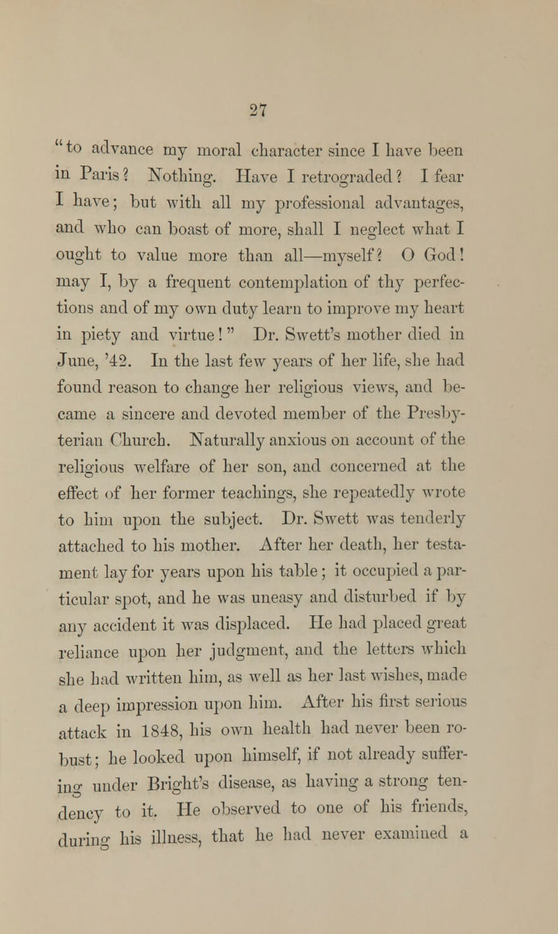 ' to advance my moral character since I have been in Paris ? Nothing. Have I retrograded ? I fear I have; but with all my professional advantages, and who can boast of more, shall I neglect what I 7 O ought to value more than all—myself? O God! may I, by a frequent contemplation of thy perfec- tions and of my own duty learn to improve my heart in piety and virtue!  Dr. Swett's mother died in June, '42. In the last few years of her life, she had found reason to change her religious views, and be- came a sincere and devoted member of the Presby- terian Church. Naturally anxious on account of the religious welfare of her son, and concerned at the effect of her former teachings, she repeatedly wrote to him upon the subject. Dr. Swett was tenderly attached to his mother. After her death, her testa- ment lay for years upon his table; it occupied a par- ticular spot, and he was uneasy and disturbed if by any accident it was displaced. He had placed great reliance upon her judgment, and the letters which she had written him, as well as her last wishes, made a deep impression upon him. After his first serious attack in 1848, his own health had never been ro- bust ; he looked upon himself, if not already suffer- in^ under Bright's disease, as having a strong ten- dency to it. He observed to one of his friends, during his illness, that he had never examined a