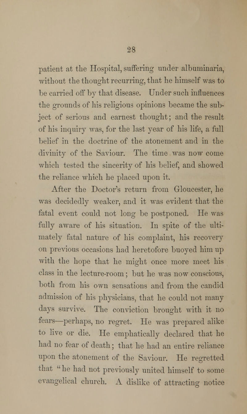 patient at the Hospital, suffering under albuniinaria, without the thought recurring, that he himself was to be carried off by that disease. Under such influences the grounds of his religious opinions became the sub- ject of serious and earnest thought; and the result of his inquiry was, for the last year of his life, a full belief in the doctrine of the atonement and in the divinity of the Saviour. The time was now come which tested the sincerity of his belief, and showed the reliance which he placed upon it. After the Doctor's return from Gloucester, he was decidedly weaker, and it was evident that the fatal event could not long be postponed. He was fully aware of his situation. In spite of the ulti- mately fatal nature of his complaint, his recovery on previous occasions had heretofore buoyed him up with the hope that he might once more meet his class in the lecture-room; but he was now conscious, both from his own sensations and from the candid admission of his physicians, that he could not many days survive. The conviction brought with it no fears—perhaps, no regret. He was prepared alike to live or die. He emphatically declared that he had no fear of death; that he had an entire reliance upon the atonement of the Saviour. He regretted that  he had not previously united himself to some evangelical church. A dislike of attracting notice