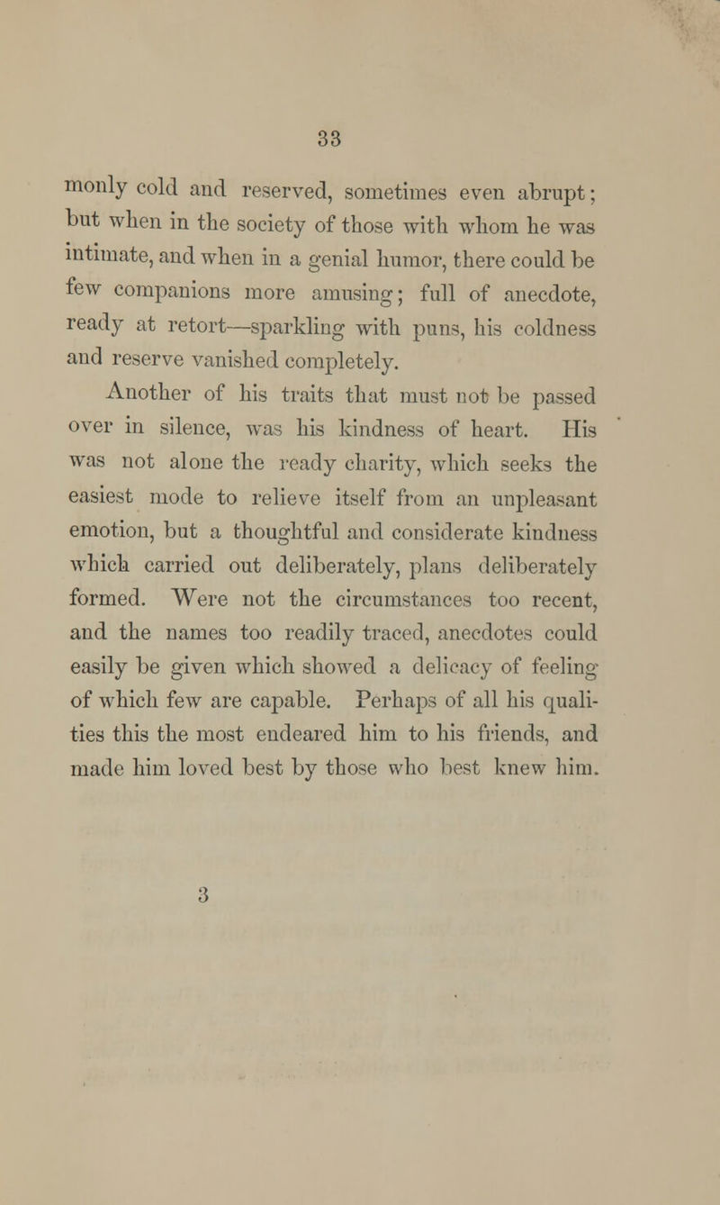 monly cold and reserved, sometimes even abrupt; but when in the society of those with whom he was intimate, and when in a genial humor, there could be few companions more amusing; full of anecdote, ready at retort—sparkling with puns, his coldness and reserve vanished completely. Another of his traits that must not be passed over in silence, was his kindness of heart. His was not alone the ready charity, which seeks the easiest mode to relieve itself from an unpleasant emotion, but a thoughtful and considerate kindness which carried out deliberately, plans deliberately formed. Were not the circumstances too recent, and the names too readily traced, anecdotes could easily be given which showed a delicacy of feeling of which few are capable. Perhaps of all his quali- ties this the most endeared him to his friends, and made him loved best by those who best knew him.