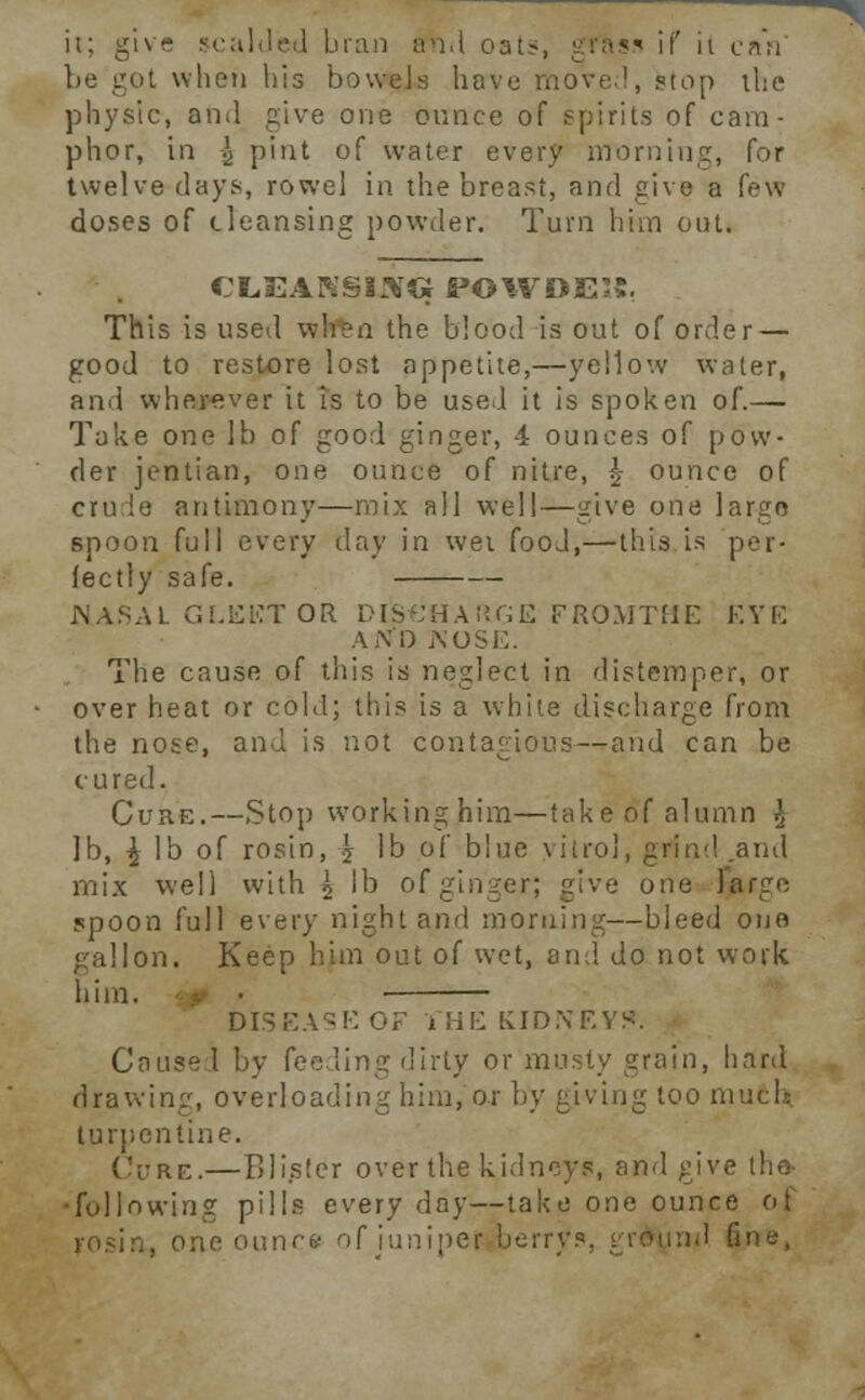 it; give scalded bran iin.t oat-, gfas* if it can be got when bis bowels have move!, stop the physic, and give one ounce of spirits of cam- phor, in \ pint of water every morning, for twelve days, rowel in the breast, and give a few doses of cleansing powder. Turn him out. CLEAKS 13>TG POWDEIt. This is used when the blood is out of order — good to restore lost appetite,—yellow water, and wherever it is to be used it is spoken of.— Take one lb of good ginger, 4 ounces of pow- der jentian, one ounce of nitre, \ ounce of crude antimony—mix all well—give one largo spoon full every day in wet food,—this is per- fectly safe. NASAL GLEET OR DISCHARGE FROMTHE EYE Ai\0 NOSE. The cause of this is neglect in distemper, or over heat or cold; this is a white discharge from the nose, and is not contagious—and can be cured. Cuke.—Stop worktnghim—takeof alumn \ lb, \ lb of rosin, \ lb of blue yitrol, grim! .ami mix well with \ lb of ginger; give one largo spoon full every night and morning—bleed one gallon. Keep him out of wet, and do not work him. ■ DISEASE OF JfHE KIDNEY!*. Caused by fee ling dirty or musty grain, hard drawing, overloading him, or by giving too much turpentine. Cure.—Blister over the kidneys, and give the- •following pills every day—take one ounce ot rosin, one ounce of juniper berrys, grdynd fine,