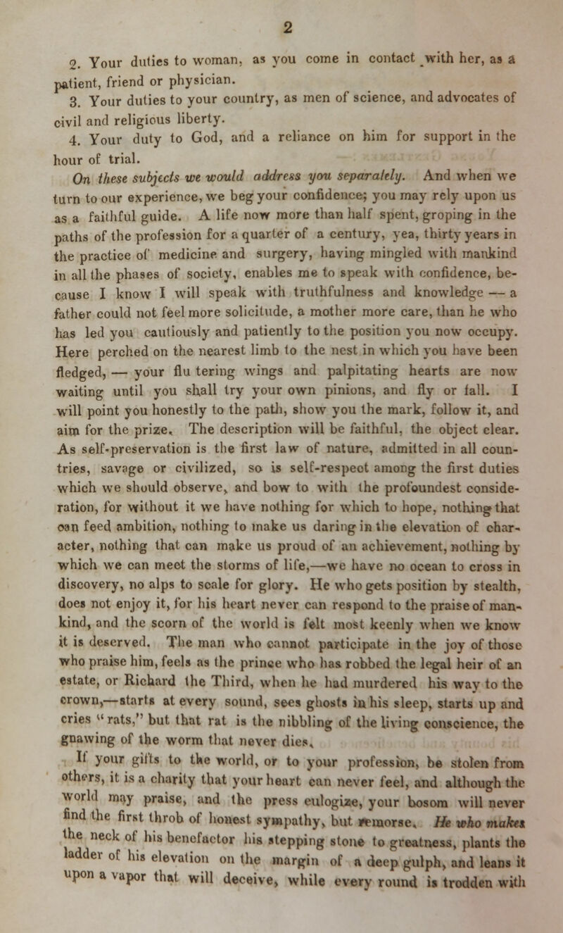 patient, friend or physician. 3. Your duties to your country, as men of science, and advocates of civil and religious liberty. 4. Your duty to God, and a reliance on him for support in the hour of trial. On these subjects we would address you separately. And when we turn to our experience, we beg your confidence; you may rely upon us as a faithful guide. A life now more than half spent, groping in the paths of the profession for a quarter of a century, yea, thirty years in the practice of medicine, and surgery, having mingled with mankind in all the phases of society, enables me to speak with confidence, be- cause I know I will speak with truthfulness and knowledge — a father could not feel more solicitude, a mother more care, than he who has led you cautiously and patiently to the position you now occupy. Here perched on the nearest limb to the nest in which you have been fledged, — your flu tering wings and palpitating hearts are now waiting until you shall try your own pinions, and fly or fall. I will point you honestly to the path, show you the mark, follow it, and aim for the prize. The description will be faithful, the object clear. As self-preservation is the first law of nature, admitted in all coun- tries, savage or civilized, so is self-respect among the first duties which we should observe,, and bow to with the profoundest conside- ration, for without it we have nothing for which to hope, nothing that c-an feed ambition, nothing to make us daring in the elevation of char- acter, nothing that can make us proud of an achievement, nothing by which we can meet the storms of life,—we have no ocean to cross in discovery, no alps to scale for glory. He who gets position by stealth, does not enjoy it, for his heart never can respond to the praise of man- kind, and the scorn of the world is felt most keenly when we know it is deserved. The man who cannot participate in the joy of those who praise him, feels as the prince who has robbed the legal heir of an estate, or Richard the Third, when he had murdered his way to the crown,—starts at every sound, sees ghosts in his sleep, starts up and cries rats, but that rat is the nibbling of the living conscience, the gnawing of the worm that never dies. It your gifts to the world, or to your profession, be stolen from others, it is a charity that your heart can never feel, and although the world may praise, and the press eulogize, your bosom will never find the first throb of honest sympathy, but mnorse. He wko make* the neck of his benefactor his stepping stone to greatness, plants the ladder of his elevation on the margin of a deep gulph, and leans it upon a vapor that will deceive, while every round is trodden with