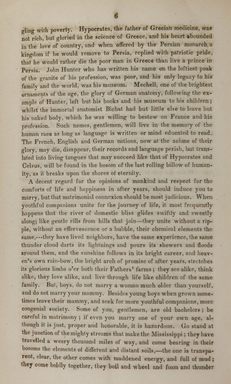 gling with poverty. Hypocrates, the father of Grecian medicine, was not rich, but gloried in the science of Greece, and his heart abounded m the love of country, and when offered by the Persian monarch a kingdom if he would remove to Persia, replied with patriotic pride, that he would rather die the poor man in Greece than live a prince in Persia. John Hunter who has written his name on the loftiest peak of the granite of his profession, was poor, and his only legacy to his familv and the world, was his museum. Mechell, one of the brightest ornaments of the age, the glory of German anatomy, following the ex- ample of Hunter, left but his books and his museum to his children; whilst the immortal anatomist Bichat had but little else to leave but his naked body, which he was willing to bestow on France and his profession. Such names, gentlemen, will live in the memory of the human race as long as language is written or mind educated to read. The French, English and German nations, now at the achme of their glory, may die, disappear, their records and language perish, but trans- lated into living tongues that may succeed like that of Hypocrates and Celsus, will be found in the bosom of the last rolling billow of human- ity, as it breaks upon the shores of eternity. A decent regard for the opinions of mankind and respect for the comforts of life and happiness in after years, should induce you to marry, but that matrimonial connexion should be most judicious. When youthful companions unite for Ihe journey of life, it most frequently happens that the river of domestic bliss glides swiftly and sweetly along; like gentle rills from hills that join—they unite without a rip- ple, without an effervescence of a bubble, their chemical elements the same,-—they have lived neighbors, have the same experience, the same thunder cloud darts its lightning! and pours its showers and floods around them, and the sunshine follows in its bright career, and heav- en's own rain-bow, the bright arch of promise of after years, stretches its glorious limbs o'er both their Fathers' farms ; they see alike, think alike, they love alike, and live through life like children of the same family. But, boys, do not marry a woman much older than yourself, and do not marry your mammy. Besides young boys when grown some- times leave their mammy, and seek for more youthful companions, more congenial society. Some of you, gentlemen, are old bachelors; be careful in matrimony ; if even you marry one of your own age, al- though it is just, proper and honorable, it is hazardous. Go stand at the junction of the mighty streams that make the Mississippi ; they have travelled a weary thousand miles of way, and come bearing in their bosoms the elements of different and distant soils,—the one is transpa- rent, clear, the other comes with maddened energy, and full of mud ; they come boldly together, they boil and wheel and foam and thunder
