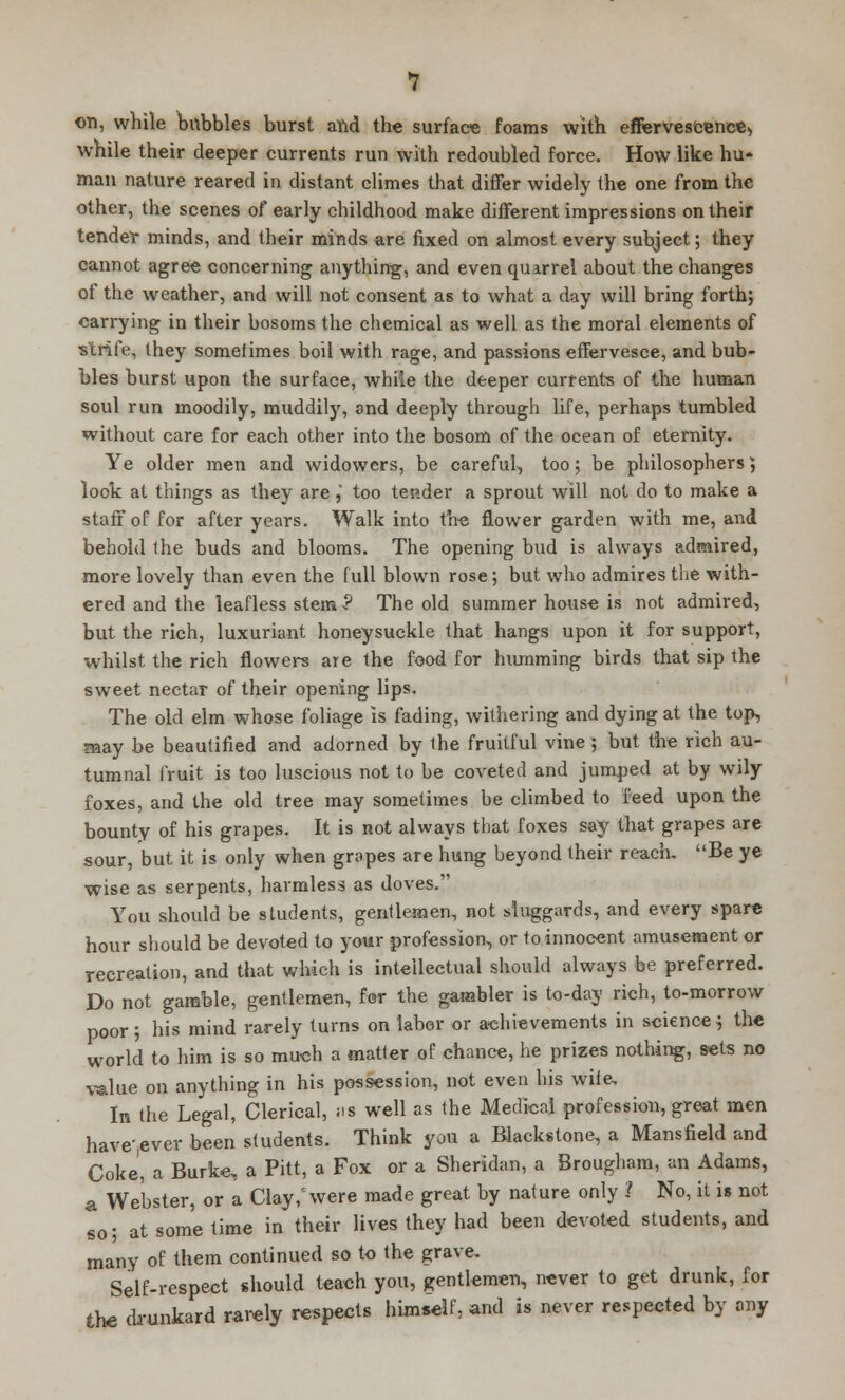 on, while bubbles burst and the surface foams with effervescence, while their deeper currents run with redoubled force. How like hu- man nature reared in distant climes that differ widely the one from the other, the scenes of early childhood make different impressions on their tender minds, and their minds are fixed on almost every subject; they cannot agree concerning anything, and even quarrel about the changes of the weather, and will not consent as to what a day will bring forth; carrying in their bosoms the chemical as well as the moral elements of -strife, they sometimes boil with rage, and passions effervesce, and bub- bles burst upon the surface, while the deeper currents of the human soul run moodily, muddily, 3nd deeply through life, perhaps tumbled without care for each other into the bosom of the ocean of eternity. Ye older men and widowers, be careful, too; be philosophers; look at things as they are, too tender a sprout will not do to make a staff of for after years. Walk into the flower garden with me, and behold 1he buds and blooms. The opening bud is always admired, more lovely than even the full blown rose; but who admires the with- ered and the leafless stem •? The old summer house is not admired, but the rich, luxuriant honeysuckle that hangs upon it for support, whilst the rich flowers are the food for humming birds that sip the sweet nectar of their opening lips. The old elm whose foliage is fading, withering and dying at the top, may be beautified and adorned by the fruitful vine ; but the rich au- tumnal fruit is too luscious not to be coveted and jumped at by wily foxes, and the old tree may sometimes be climbed to feed upon the bounty of his grapes. It is not always that foxes say that grapes are sour, but it is only when grapes are hung beyond their reach. Be ye wise as serpents, harmless as doves. You should be students, gentlemen, not sluggards, and every spare hour should be devoted to your profession, or to innocent amusement or recreation, and that which is intellectual should always be preferred. Do not gamble, gentlemen, for the gambler is to-day rich, to-morrow poor ; his mind rarely turns on labor or achievements in science} the world to him is so much a matter of chance, he prizes nothing, sets no value on anything in his possession, not even his wife. In the Legal, Clerical, ns well as the Medical profession, great men have-ever been students. Think you a Blackstone, a Mansfield and Coke, a Burke, a Pitt, a Fox or a Sheridan, a Brougham, an Adams, _ Webster, or a Clay/were made great by nature only ? No, it is not so; at some time in their lives they had been devoted students, and many of them continued so to the grave. Self-respect should teach you, gentlemen, never to get drunk, for the drunkard rarely respects himself, and is never respected by any a