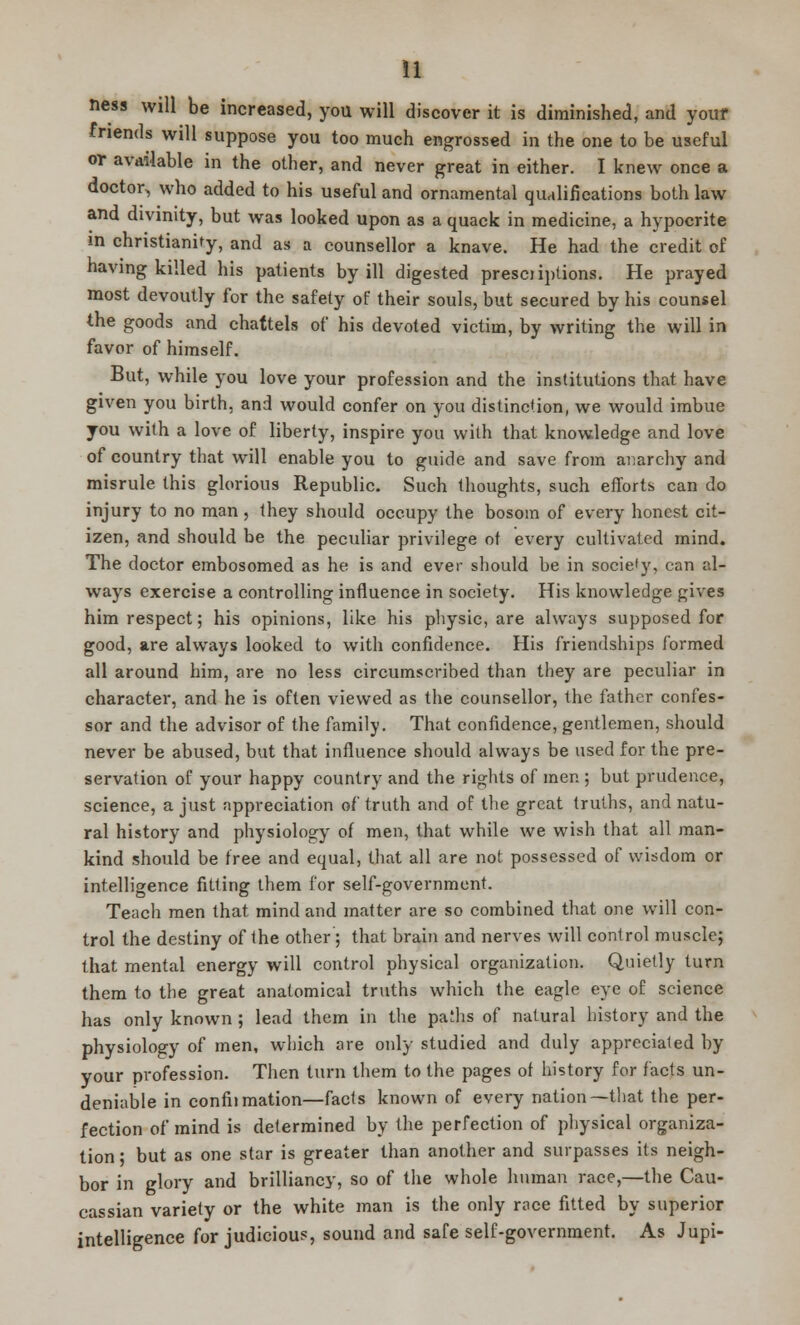 n new will be increased, you will discover it is diminished, and your friends will suppose you too much engrossed in the one to be useful or available in the other, and never great in either. I knew once a doctor, who added to his useful and ornamental qualifications both law and divinity, but was looked upon as a quack in medicine, a hypocrite m Christianity, and as a counsellor a knave. He had the credit of having killed his patients by ill digested presoiptions. He prayed most devoutly for the safety of their souls, but secured by his counsel the goods and chattels of his devoted victim, by writing the will in favor of himself. But, while you love your profession and the institutions that have given you birth, and would confer on you distinction, we would imbue you with a love of liberty, inspire you with that knowledge and love of country that will enable you to guide and save from anarchy and misrule this glorious Republic. Such thoughts, such efforts can do injury to no man, they should occupy the bosom of every honest cit- izen, and should be the peculiar privilege of every cultivated mind. The doctor embosomed as he is and ever should be in socie'y, can al- ways exercise a controlling influence in society. His knowledge gives him respect; his opinions, like his physic, are always supposed for good, are always looked to with confidence. His friendships formed all around him, are no less circumscribed than they are peculiar in character, and he is often viewed as the counsellor, the father confes- sor and the advisor of the family. That confidence, gentlemen, should never be abused, but that influence should always be used for the pre- servation of your happy country and the rights of men ; but prudence, science, a just appreciation of truth and of the great truths, and natu- ral history and physiology of men, that while we wish that all man- kind should be free and equal, that all are not possessed of wisdom or intelligence fitting them for self-government. Teach men that mind and matter are so combined that one will con- trol the destiny of the other; that brain and nerves will control muscle; that mental energy will control physical organization. Quietly turn them to the great anatomical truths which the eagle eye of science has only known ; lead them in the paihs of natural history and the physiology of men, which are only studied and duly appreciated by your profession. Then turn them to the pages of history for facts un- deniable in confiimation—facts known of every nation—that the per- fection of mind is determined by the perfection of physical organiza- tion ; but as one star is greater than another and surpasses its neigh- bor in glory and brilliancy, so of the whole human race,—the Cau- cassian variety or the white man is the only race fitted by superior intelligence for judicious, sound and safe self-government. As Jupi-