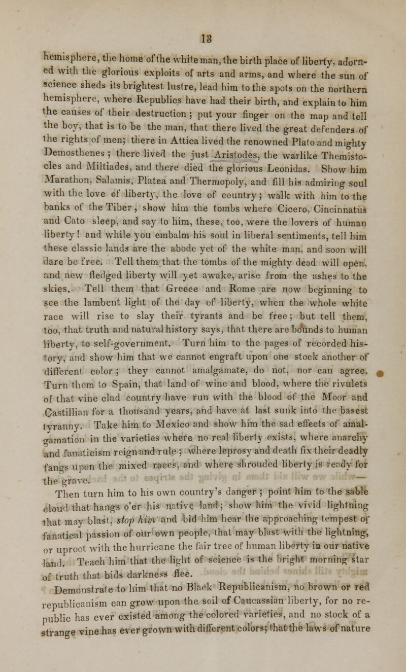 IS hemisphere, the home of the white man, the birth place of liberty, adorn- ed with the glorious exploits of arts and arms, and where the sun of science sheds its brightest lustre, lead him to the spots on the northern hemisphere, where Republics have had their birth, and explain to him the causes of their destruction ; put your finger on the map and tell the boy, that is to be the man, that there lived the great defenders of Hie rights of men; there in Attica lived the renowned Plato and mighty Demosthenes ; there lived the just Arislodes, the warlike Themisto- cles and Miltiades, and there died the glorious Leonidas. Show him Marathon, Salamis, Platea and Thermopoly, and fill his admiring soul with the love of liberty, the love of country; walk with him to the banks of the Tiber, show him the tombs where Cicero, Cincinnatus and Cato sleep, and say to him, these, too, were the lovers of human liberty ! and while you embalm his soul in liberal sentiments, tell him these classic lands are the abode yet of the white man, and soon will dare be free. Tell them that the tombs of the mighty dead will open, and new fledged liberty will yet awake, arise from the ashes to the skies. Tell them that Greece and Rome are now beginning to see the lambent light of the day of liberty, when the whole white race will rise to slay their tyrants and be free; but tell them, too, that truth and natural history says, that there are bo'unds to human liberty, to self-government. Turn him to the pages of recorded his- tory, and show him that we cannot engraft upon one stock another of different color ; they cannot amalgamate, do not, nor can agree. Turn them to Spain, that land of wine and blood, where the rivulets of that vine clad country have run with the blood of the Moor and Castillian for a thousand years, and have at last sunk into the basest tvranny. Take him to Mexico and show him the sad effects of amal- gamation in the varieties where no real liberty exists, where anarchy and fanaticism reign and rule ; where leprosy and death fix their deadly fanes upon the mixed races, and where shrouded liberty is ready for the grave. Then turn him to his own country's danger ; point him to the sable cloud that hangs o'er his native land; show him the vivid lightning that may blast, stop him and bid him hear the approaching tempest of fanatical passion of our own people, that may blast with the lightning, or uproot with the hurricane the fair tree of human liberty in our native land. Teach him that the light of science is the bright morning star of truth that bids darkness flee. Demonstrate to him that no Black Republicanism, no brown or red republicanism can grow upon the soil of Caucassian liberty, for no re- public has ever existed among the colored varieties, and no stock of a strange vine has ever grown with different colors; that the laws of nature