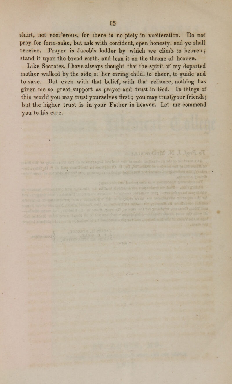 short, not vociferous, for there is no piety in vociferation. Do not pray for form-sake, but ask with confident, open honesty, and ye shall receive. Prayer is Jacob's ladder by which we climb to heaven; stand it upon the broad earth, and lean it on the throne of heaven. Like Socrates, I have always thought that the spirit of my departed mother walked by the side of her erring child,, to cheer, to guide and to save. But even with that belief^ with that reliance,, nothing has given me so great support as prayer and trust in God. In things of this world you may trust yourselves first; you may trustjyour friends; but the higher trust is in your Father in heaven. Let me commend you to his care.