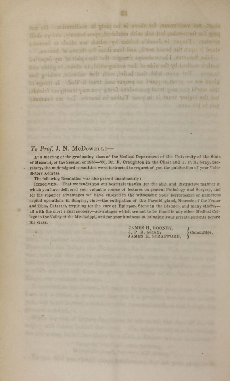 To Prof. J. N. McDowell:— At a meeting of the graduating class of the Medical Department of the Cniverslty of tl. of Missouri, of the Session of 1855^-'66, Dr. R. Craughton in the Chair and J. P. H. Gray, Sec- retary, the undersigned committee were instructed to request of you the publication of your Vale- dictory Address. The following Resolution was also passed unanimously: Resolved. That we tender you our heartfelt thanks for the able and Instructive manner in which you have delivered your valuable course of lectures on general Pathology and Surgery, and for the superior advantages we have enjoyed in the witnessing your performance of numerous capital operations in Surgery, viz :—the extirpation of the Parotid gland, Necrosis of the Pernor and Tibia, Cataract, trepining for the enre of Epilepsy, Stone In the Bladder, and many ot all with the most signal success,—advantages which are not to be found In any otlu. lege in the Valley of the Mississippi, ;md for yonr kindness in bringiug your private patisni? the class. JAMES II. ROONRY, ) J. P H. GrRAYi >CommiUee. JAMES H, STRAFFORD. )