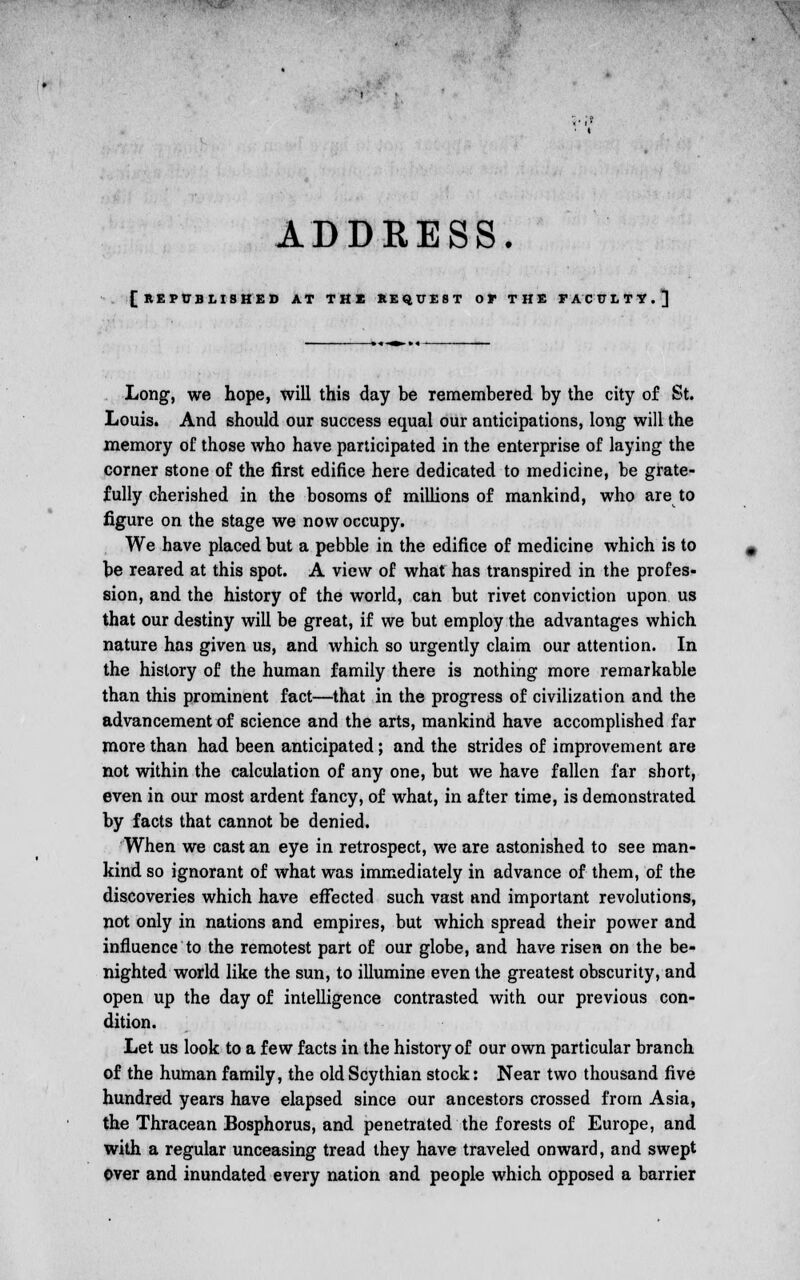 [republished at the request or THE FACULTY.^ Long, we hope, will this day be remembered by the city of St. Louis. And should our success equal our anticipations, long will the memory of those who have participated in the enterprise of laying the corner stone of the first edifice here dedicated to medicine, be grate- fully cherished in the bosoms of millions of mankind, who are to figure on the stage we now occupy. We have placed but a pebble in the edifice of medicine which is to be reared at this spot. A view of what has transpired in the profes- sion, and the history of the world, can but rivet conviction upon us that our destiny will be great, if we but employ the advantages which nature has given us, and which so urgently claim our attention. In the history of the human family there is nothing more remarkable than this prominent fact—that in the progress of civilization and the advancement of science and the arts, mankind have accomplished far more than had been anticipated ; and the strides of improvement are not within the calculation of any one, but we have fallen far short, even in our most ardent fancy, of what, in after time, is demonstrated by facts that cannot be denied. When we cast an eye in retrospect, we are astonished to see man- kind so ignorant of what was immediately in advance of them, of the discoveries which have effected such vast and important revolutions, not only in nations and empires, but which spread their power and influence to the remotest part of our globe, and have risen on the be- nighted world like the sun, to illumine even the greatest obscurity, and open up the day of intelligence contrasted with our previous con- dition. Let us look to a few facts in the history of our own particular branch of the human family, the old Scythian stock: Near two thousand five hundred years have elapsed since our ancestors crossed from Asia, the Thracean Bosphorus, and penetrated the forests of Europe, and with a regular unceasing tread they have traveled onward, and swept over and inundated every nation and people which opposed a barrier