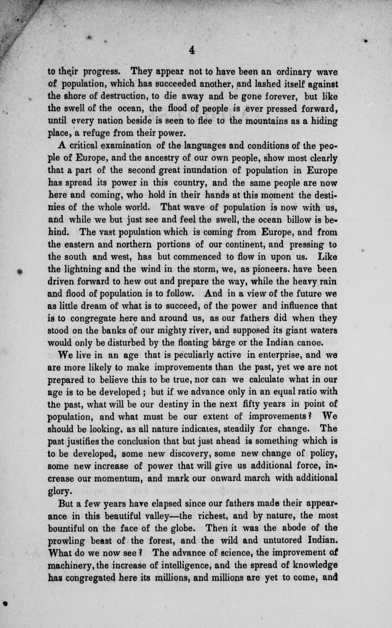 .-• w to thejr progress. They appear not to have been an ordinary wave of population, which has succeeded another, and lashed itself against the shore of destruction, to die away and be gone forever, but like the swell of the ocean, the flood of people is ever pressed forward, until every nation beside is seen to flee to the mountains as a hiding place, a refuge from their power. A critical examination of the languages and conditions of the peo- ple of Europe, and the ancestry of our own people, show most clearly that a part of the second great inundation of population in Europe has spread its power in this country, and the same people are now here and coming, who hold in their hands at this moment the desti- nies of the whole world. That wave of population is now with us, and while we but just see and feel the swell, the ocean billow is be- hind. The vast population which is coming from Europe, and from the eastern and northern portions of our continent, and pressing to the south and west, has but commenced to flow in upon us. Like the lightning and the wind in the storm, we, as pioneers, have been driven forward to hew out and prepare the way, while the heavy rain and flood of population is to follow. And in a view of the future we as little dream of what is to succeed, of the power and influence that is to congregate here and around us, as our fathers did when they stood on the banks of our mighty river, and supposed its giant waters would only be disturbed by the floating barge or the Indian canoe. We live in an age that is peculiarly active in enterprise, and we are more likely to make improvements than the past, yet we are not prepared to believe this to be true, nor can we calculate what in our age is to be developed ; but if we advance only in an equal ratio with the past, what will be our destiny in the next fifty years in point of population, and what must be our extent of improvements? We should be looking, as all nature indicates, steadily for change. The past justifies the conclusion that but just ahead is something which is to be developed, some new discovery, some new change of policy, some new increase of power that will give us additional force, in- crease our momentum, and mark our onward march with additional glory. But a few years have elapsed since our fathers made their appear- ance in this beautiful valley—the richest, and by nature, the most bountiful on the face of the globe. Then it was the abode of the prowling beast of the forest, and the wild and untutored Indian. What do we now see ? The advance of science, the improvement of machinery, the increase of intelligence, and the spread of knowledge has congregated here its millions, and millions are yet to come, and