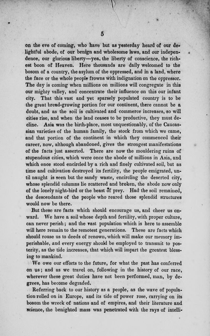 5 on the eve of coming, who have but as yesterday heard of our de- lightful abode, of our benign and wholesome laws, and our indepen- dence, our glorious liberty—yea, the liberty of conscience, the rich- est boon of Heaven. Here thousands are daily welcomed to the bosom of a country, the asylum of the oppressed, and in a land, where the face or the whole people frowns with indignation on the oppressor. The day is coming when millions on millions will congregate in this our mighty valley, and concentrate their influence on this our infant city. That this vast and yet sparsely populated country is to be the great bread-growing portion for our continent, there cannot be a doubt, and as the soil is cultivated and commerce increases, so will cities rise, and when the land ceases to be productive, they must de- cline. Asia was the birth-place, most unquestionably, of the Caucas- sian varieties of the human family, the stock from which we came, and that portion of the continent in which they commenced their career, now, although abandoned, gives the strongest manifestations of the facts just asserted. There are now the mouldering ruins of stupendous cities, which were once the abode of millions in Asia, and which once stood encircled by a rich and finely cultivated soil, but as time and cultivation destroyed its fertility, the people emigrated, un- til naught is seen but the sandy waste, encircling the deserted city, whose splendid columns lie scattered and broken, the abode now only of the lonely night-bird or the beast of prey. Had the soil remained, the descendants of the people who reared those splendid structures would now be there. But these are facts which should encourage us, and cheer us on- ward. We have a soil whose depth and fertility, with proper culture, can never perish; and the vast population which is here to assemble will here remain to the remotest generations. These are facts which should rouse us to deeds of renown, which will make our memory im- perishable, and every energy should be employed to transmit to pos- terity, as the tide increases, that which will impart the greatest bless- ing to mankind. We owe our efforts to the future, for what the past has conferred on us; and as we travel on, following in the history of our race, wherever these great duties have not been performed, man, by de- grees, has become degraded. Referring back to our history as a people, as the wave of popula- tion rolled on in Europe, and its tide of power rose, carrying on its bosom the wreck of nations and of empires, and their literature and science, the benighted mass was penetrated with the rays of intelli-