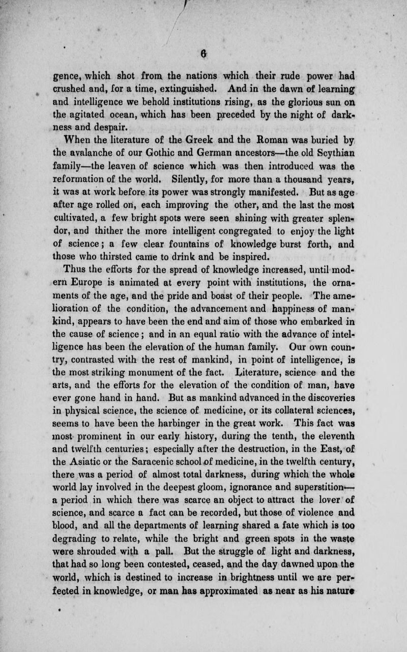 gence, which shot from the nations which their rude power had crushed and, for a time, extinguished. And in the dawn of learning and intelligence we behold institutions rising, as the glorious sun on the agitated ocean, which has been preceded by the night of dark- ness and despair. When the literature of the Greek and the Roman was buried by the avalanche of our Gothic and German ancestors—the old Scythian family—the leaven of science which was then introduced was the reformation of the world. Silently, for more than a thousand years, it was at work before its power was strongly manifested. But as age after age rolled ort, each improving the other, and the last the most cultivated, a few bright spots were seen shining with greater splen* dor, and thither the more intelligent congregated to enjoy the light of science; a few clear fountains of knowledge burst forth, and those who thirsted came to drink and be inspired. Thus the efforts for the spread of knowledge increased, until mod- ern Europe is animated at every point with institutions, the orna- ments of the age, and the pride and boast of their people. The ame- lioration of the condition, the advancement and happiness of man- kind, appears to have been the end and aim of those who embarked in the cause of science; and in an equal ratio with the advance of intel- ligence has been the elevation of the human family. Our own coun- try, contrasted with the rest of mankind, in point of intelligence, is the most striking monument of the fact. literature, science and the arts, and the efforts for the elevation of the condition of man, have ever gone hand in hand. But as mankind advanced in the discoveries in physical science, the science of medicine, or its collateral sciences, seems to have been the harbinger in the great work. This fact was most prominent in our early history, during the tenth, the eleventh and twelfth centuries; especially after the destruction, in the East, of the Asiatic or the Saracenic school of medicine, in the twelfth century, there was a period of almost total darkness, during which the whole world lay involved in the deepest gloom, ignorance and superstition— a period in which there was scarce an object to attract the lover of science, and scarce a fact can be recorded, but those of violence and blood, and all the departments of learning shared a fate which is too degrading to relate, while the bright and green spots in the waste were shrouded with a pall. But the struggle of light and darkness, that had so long been contested, ceased, and the day dawned upon the world, which is destined to increase in brightness until we are per- fected in knowledge, or man has approximated as near as his nature