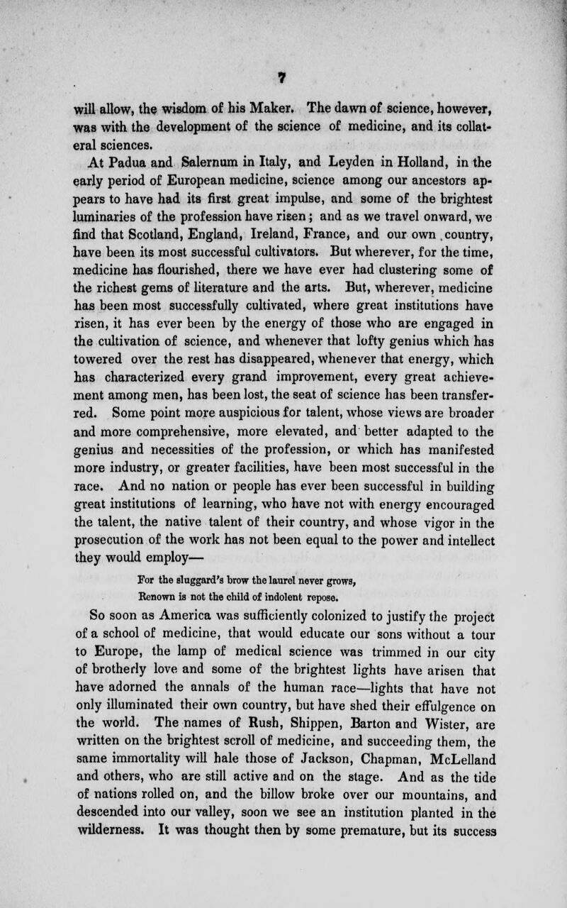 will allow, the wisdom of his Maker. The dawn of science, however, was with the development of the science of medicine, and its collat- eral sciences. At Padua and Salernum in Italy, and Leyden in Holland, in the early period of European medicine, science among our ancestors ap- pears to have had its first great impulse, and some of the brightest luminaries of the profession have risen; and as we travel onward, we find that Scotland, England, Ireland, France, and our own country, have been its most successful cultivators. But wherever, for the time, medicine has flourished, there we have ever had clustering some of the richest gems of literature and the arts. But, wherever, medicine has been most successfully cultivated, where great institutions have risen, it has ever been by the energy of those who are engaged in the cultivation of science, and whenever that lofty genius which has towered over the rest has disappeared, whenever that energy, which has characterized every grand improvement, every great achieve- ment among men, has been lost, the seat of science has been transfer- red. Some point more auspicious for talent, whose views are broader and more comprehensive, more elevated, and better adapted to the genius and necessities of the profession, or which has manifested more industry, or greater facilities, have been most successful in the race. And no nation or people has ever been successful in building great institutions of learning, who have not with energy encouraged the talent, the native talent of their country, and whose vigor in the prosecution of the work has not been equal to the power and intellect they would employ— For the sluggard's brow the laurel never grows, Renown is not the child of indolent repose. So soon as America was sufficiently colonized to justify the project of a school of medicine, that would educate our sons without a tour to Europe, the lamp of medical science was trimmed in our city of brotherly love and some of the brightest lights have arisen that have adorned the annals of the human race—lights that have not only illuminated their own country, but have shed their effulgence on the world. The names of Rush, Shippen, Barton and Wister, are written on the brightest scroll of medicine, and succeeding them, the same immortality will hale those of Jackson, Chapman, McLelland and others, who are still active and on the stage. And as the tide of nations rolled on, and the billow broke over our mountains, and descended into our valley, soon we see an institution planted in the wilderness. It was thought then by some premature, but its success